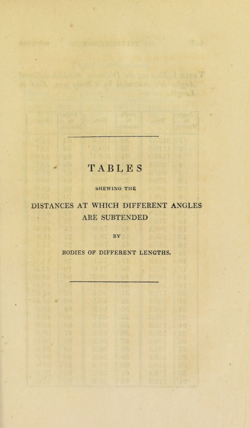 TABLES SHEWING THE DISTANCES AT WHICH DIFFERENT ANGLES ARE SUBTENDED BY BODIES OF DIFFERENT LENGTHS,