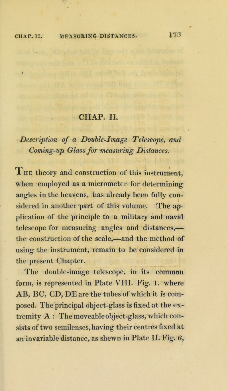 CHAP. II. Description of a Double-Image Telescope, and Coming-up Glass for measuring Distances. The theory and construction of this instrument, when employed as a micrometer for determining angles in the heavens, has already been fully con- ... • • I sidered in another part of this volume. The ap- plication of the principle to a military and naval telescope for measuring angles and distances,— the construction of the scale,—and the method of using the instrument, remain to be considered in the present Chapter. The double-image telescope, in its common form, is represented in Plate VIII. Fig. 1. where AB, BC, CD, DE are the tubes of which it is com- posed. The principal object-glass is fixed at the ex- tremity A: The moveable object-glass, which con- sists of two semilenses, having their centres fixed at an invariable distance, as shewn in Plate II. Fig. 6,