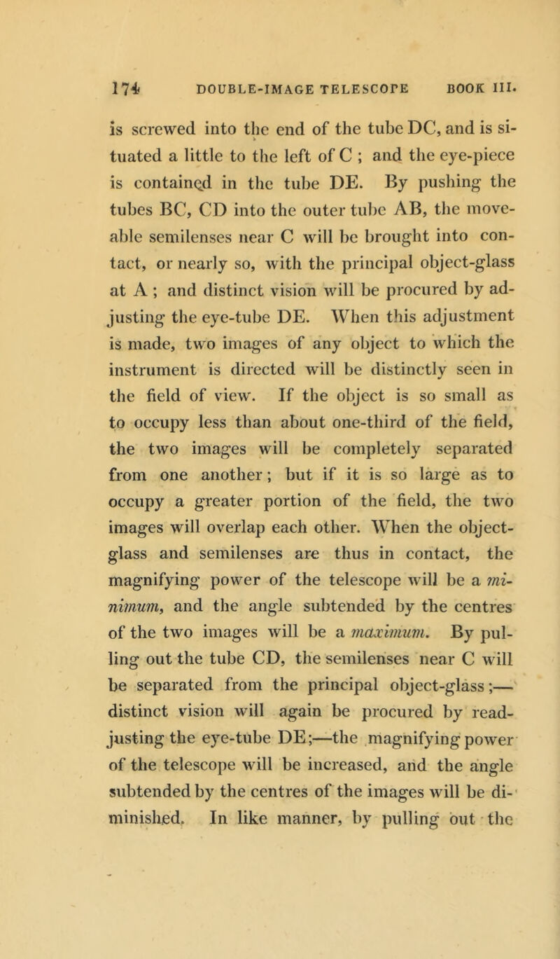 is screwed into the end of the tube DC, and is si- * tuated a little to the left of C ; and the eye-piece is contained in the tube DE. By pushing the tubes BC, CD into the outer tube AB, the move- able semilenses near C will be brought into con- tact, or nearly so, with the principal object-glass at A ; and distinct vision will be procured by ad- justing the eye-tube DE. When this adjustment is made, two images of any object to which the instrument is directed will be distinctly seen in the field of view. If the object is so small as to occupy less than about one-third of the field, the two images will be completely separated from one another; but if it is so large as to occupy a greater portion of the field, the two images will overlap each other. When the object- glass and semilenses are thus in contact, the magnifying power of the telescope will be a mi- nimum, and the angle subtended by the centres of the two images will be a maximum. By pul- ling out the tube CD, the semilenses near C will be separated from the principal object-glass;— distinct vision will again be procured by read- justing the eye-tube DE;—the magnifying power of the telescope will be increased, and the angle subtended by the centres of the images will be di- minished. In like manner, by pulling out the
