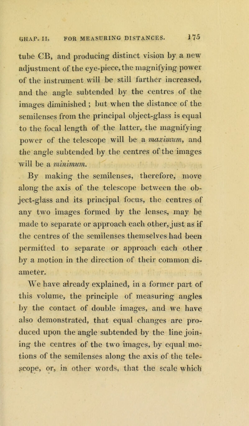 tube CB, and producing distinct vision by a new adjustment of the eye-piece, the magnifying power of the instrument will be still farther increased, and the angle subtended by the centres of the images diminished ; but when the distance of the semilenses from the principal object-glass is equal to the focal length of the latter, the magnifying power of the telescope will be a maximum, and the angle subtended by the centres of the images will be a minimum. By making the semilenses, therefore, move along the axis of the telescope between the ob- ject-glass and its principal focus, the centres of any two images formed by the lenses, may be made to separate or approach each other, just as if the centres of the semilenses themselves had been permitted to separate or approach each other by a motion in the direction of their common di- ameter. We have already explained, in a former part of this volume, the principle of measuring angles by the contact of double images, and we have also demonstrated, that equal changes are pro- duced upon the angle subtended by the line join- ing the centres of the two images, by equal mo- tions of the semilenses along the axis of the tele- scope, or, in other words, that the scale which