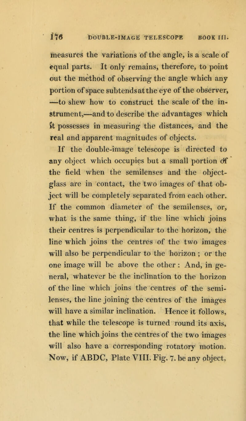 measures the variations of the angle, is a scale of equal parts. It only remains, therefore, to point out the method of observing the angle which any portion of space subtends at the eye of the observer, —to shew how to construct the scale of the in- strument,—and to describe the advantages which it possesses in measuring the distances, and the real and apparent magnitudes of objects. If the double-image telescope is directed to any object which occupies but a small portion df the field when the semilenses and the object- glass are in contact, the two images of that ob- ject will be completely separated from each other. If the common diameter of the semilenses, or, what is the same thing, if the line which joins their centres is perpendicular to the horizon, the line which joins the centres of the two images will also be perpendicular to the horizon ; or the one image will be above the other : And, in ge- neral, whatever be the inclination to the horizon of the line which joins the centres of the semi- lenses, the line joining the centres of the images will have a similar inclination. Hence it follows, that while the telescope is turned round its axis, the line which joins the centres of the two images will also have a corresponding rotatory motion. Now, if ABDC, Plate VIII. Fig. 7. be any object.