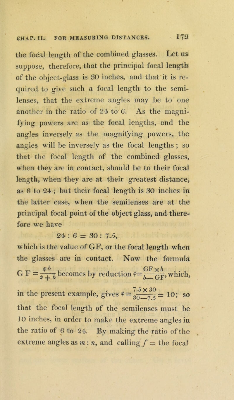 the focal length of the combined glasses. Let us suppose, therefore, that the principal focal length of the object-glass is 30 inches, and that it is re- quired to give such a focal length to the semi- lenses, that the extreme angles may be to one another in the ratio of 24 to 6. As the magni- fying powers are as the focal lengths, and the angles inversely as the magnifying powers, the angles will be inversely as the focal lengths ; so that the focal length of the combined glasses, when they are in contact, should be to their focal length, when they are at their greatest distance, as 6 to 24; but their focal length is 30 inches in the latter case, when the semilenses are at the principal focal point of the object glass, and there- fore we have 24 : 6 = 30 : 7.5, which is the value of GF, or the focal length when the glasses are in contact. Now the formula <p 6 GF x h G F = becomes by reduction which, 7 5 X 30 in the present example, gives <P= , = 10; so that the focal length of the semilenses must be 10 inches, in order to make the extreme angles in the ratio of 6 to 24. By making the ratio of the extreme angles as m: n9 and calling f = the focal