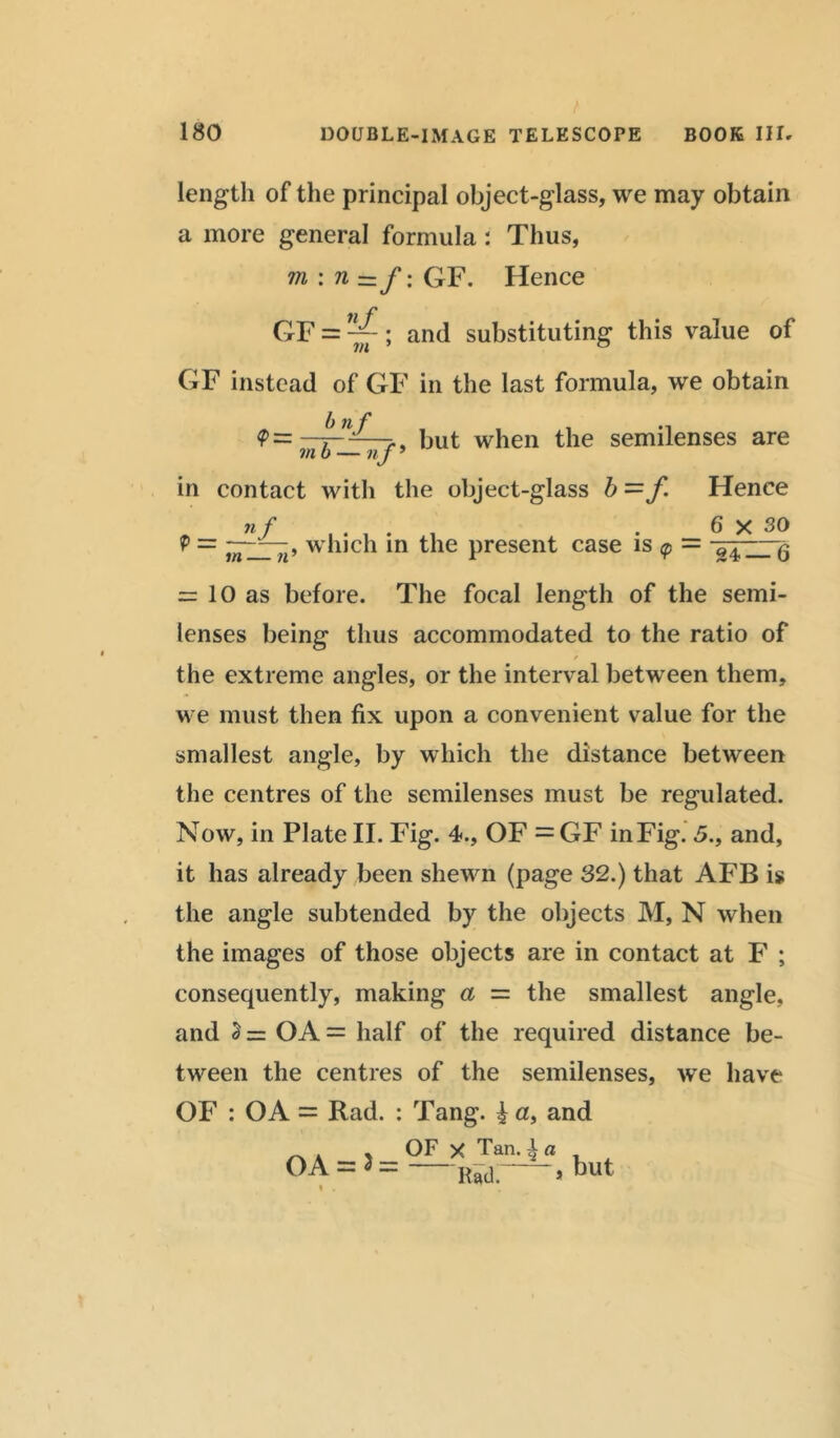 length of the principal object-glass, we may obtain a more general formula : Thus, m \n—f \ GF. Hence GF = ~; and substituting this value of GF instead of GF in the last formula, we obtain in contact with the object-glass b=f Hence P = which in the present case is <p = = 10 as before. The focal length of the semi- lenses being thus accommodated to the ratio of the extreme angles, or the interval between them. we must then fix upon a convenient value for the smallest angle, by which the distance between the centres of the semilenses must be regulated. Now, in Plate II. Fig. 4., OF = GF in Fig. 5., and, it has already been shewn (page 32.) that AFB is the angle subtended by the objects M, N when the images of those objects are in contact at F ; consequently, making a = the smallest angle, and 2 = OA = half of the required distance be- tween the centres of the semilenses, we have OF : OA = Rad. : Tang. £ n, and OF X Tan. | a