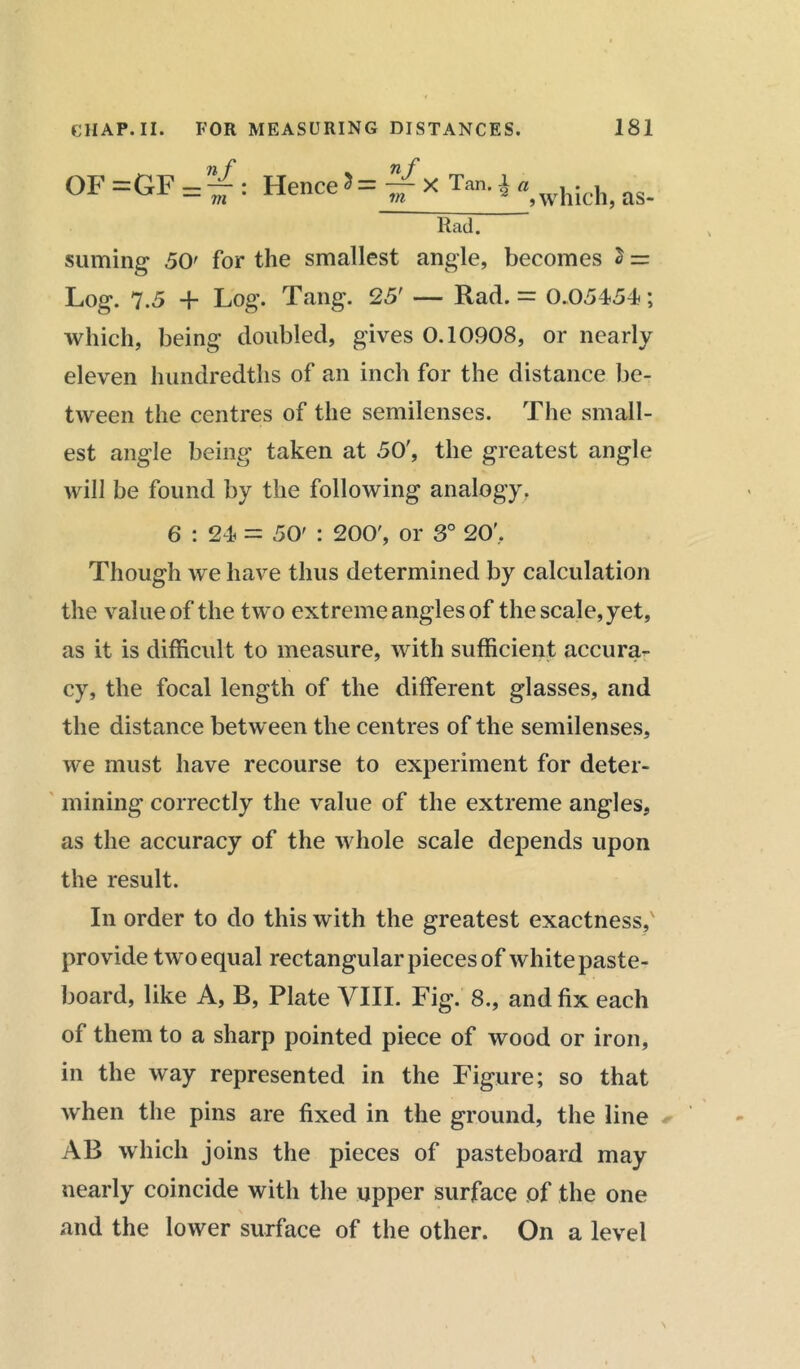 OF =GF — — : Hence 5= -rrX Tan. i a m in j which, as- Rad. suming 50' for the smallest angle, becomes 2 = Log. 7.5 + Log. Tang. 25' — Rad. = 0.05454; which, being doubled, gives 0.10908, or nearly eleven hundredths of an inch for the distance be- tween the centres of the semilenses. The small- est angle being taken at 50', the greatest angle will be found by the following analogy. 6 : 24 = 50' : 200', or 3° 20', Though we have thus determined by calculation the value of the two extreme angles of the scale, yet, as it is difficult to measure, with sufficient accura- cy, the focal length of the different glasses, and the distance between the centres of the semilenses, we must have recourse to experiment for deter- mining correctly the value of the extreme angles, as the accuracy of the whole scale depends upon the result. In order to do this with the greatest exactness,' provide two equal rectangular pieces of white paste- board, like A, B, Plate VIII. Fig. 8., and fix each of them to a sharp pointed piece of wood or iron, in the way represented in the Figure; so that when the pins are fixed in the ground, the line AB which joins the pieces of pasteboard may nearly coincide with the upper surface of the one and the lower surface of the other. On a level