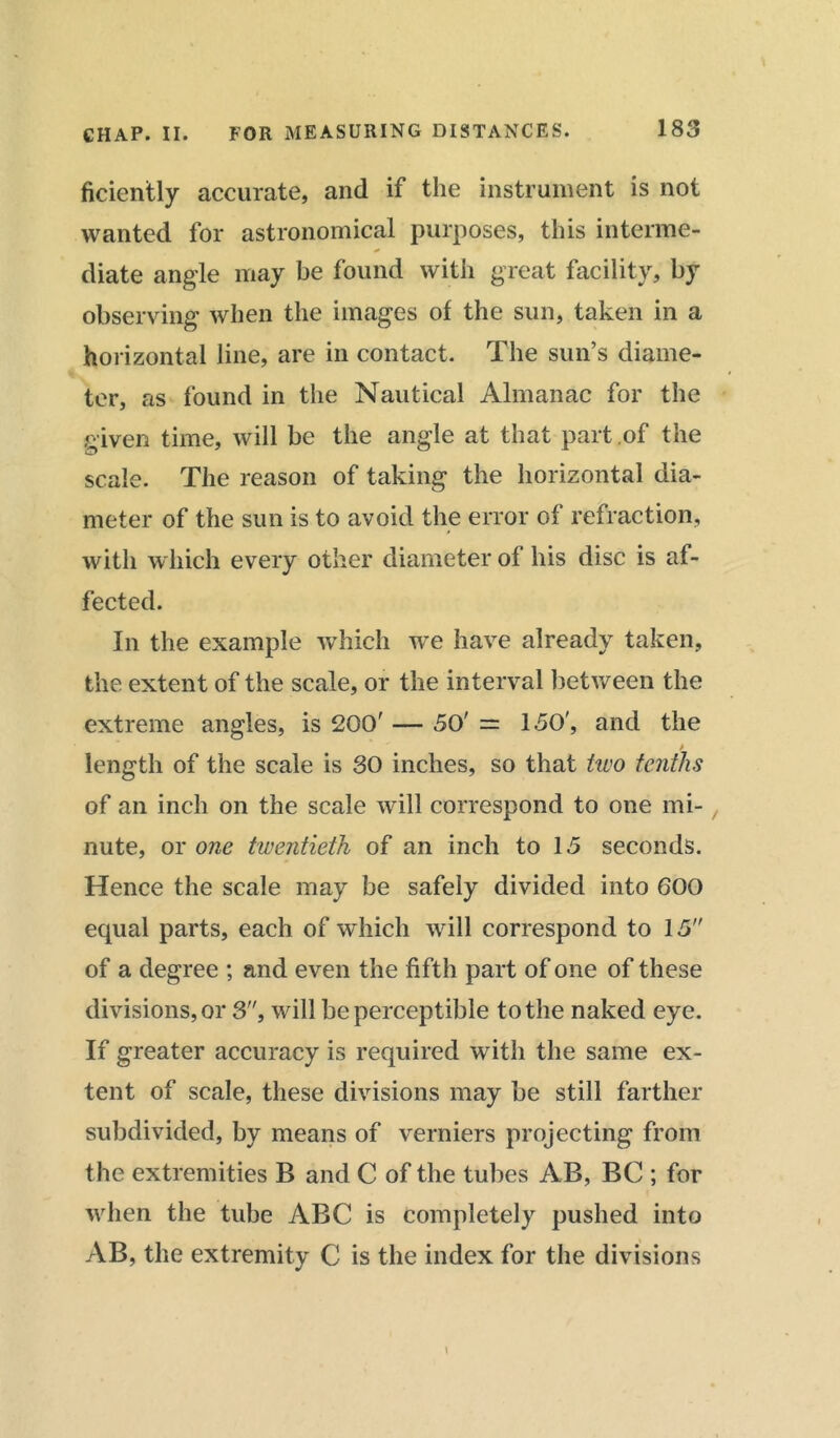 ficicntly accurate, and if the instrument is not wanted for astronomical purposes, this interme- diate angle may be found with great facility, by observing when the images of the sun, taken in a horizontal line, are in contact. The sun’s diame- ter, as found in the Nautical Almanac for the given time, will be the angle at that part of the scale. The reason of taking the horizontal dia- meter of the sun is to avoid the error of refraction, with which every other diameter of his disc is af- fected. In the example which we have already taken, the extent of the scale, or the interval between the extreme angles, is 200' — 50' = 150', and the length of the scale is 30 inches, so that two tenths of an inch on the scale will correspond to one mi- nute, or one twentieth of an inch to 15 seconds. Hence the scale may be safely divided into 600 equal parts, each of which will correspond to 15 of a degree ; and even the fifth part of one of these divisions, or 3, will be perceptible to the naked eye. If greater accuracy is required with the same ex- tent of scale, these divisions may be still farther subdivided, by means of verniers projecting from the extremities B and C of the tubes AB, BC ; for when the tube ABC is completely pushed into AB, the extremity C is the index for the divisions