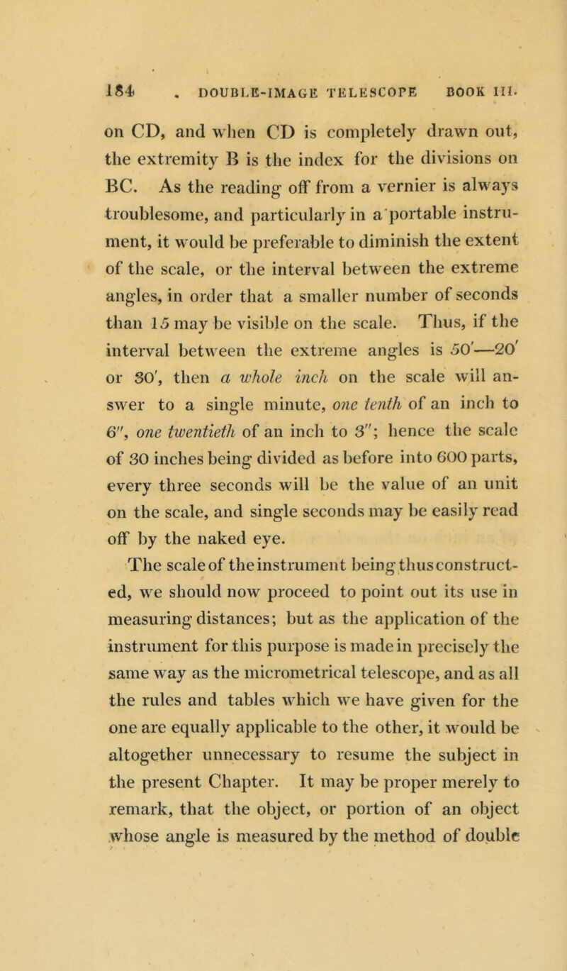 on CD, and when CD is completely drawn out, the extremity B is the index for the divisions on BC. As the reading off from a vernier is always troublesome, and particularly in a portable instru- ment, it M ould be preferable to diminish the extent of the scale, or the interval between the extreme angles, in order that a smaller number of seconds than 15 may be visible on the scale. Thus, if the interval between the extreme angles is 50'—(20> or 30', then a whole inch on the scale will an- swer to a single minute, one tenth of an inch to 6, one twentieth of an inch to 3; hence the scale of 30 inches being divided as before into 600 parts, every three seconds will be the value of an unit on the scale, and single seconds may be easily read off by the naked eye. The scaleof theinstrument being thus construct- ed, Mre should now proceed to point out its use in measuring distances; but as the application of the instrument for this purpose is made in precisely the same way as the micrometrical telescope, and as all the rules and tables which we have given for the one are equally applicable to the other, it would be altogether unnecessary to resume the subject in the present Chapter. It may be proper merely to remark, that the object, or portion of an object whose angle is measured by the method of double