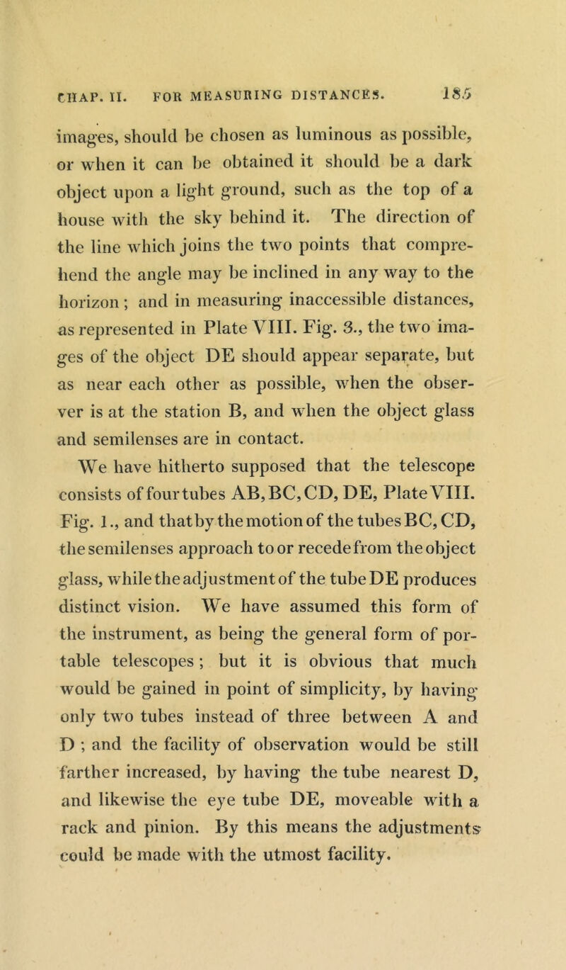 images, should be chosen as luminous as possible, or when it can be obtained it should be a dark object upon a light ground, such as the top of a house with the sky behind it. The direction of the line which joins the two points that compre- hend the angle may be inclined in any way to the horizon ; and in measuring inaccessible distances, as represented in Plate VIII. Fig. 3., the two ima- ges of the object DE should appear separate, but as near each other as possible, when the obser- ver is at the station B, and when the object glass and semilenses are in contact. We have hitherto supposed that the telescope consists of four tubes AB,BC,CD, DE, Plate VIII. Fig. 1., and that by the motion of the tubes BC, CD, the semilenses approach to or recede from the object glass, while the adjustment of the tubeDE produces distinct vision. We have assumed this form of the instrument, as being the general form of por- table telescopes; but it is obvious that much would be gained in point of simplicity, by having- only two tubes instead of three between A and D ; and the facility of observation would be still farther increased, by having the tube nearest D, and likewise the eye tube DE, moveable with a rack and pinion. By this means the adjustments could be made with the utmost facility.