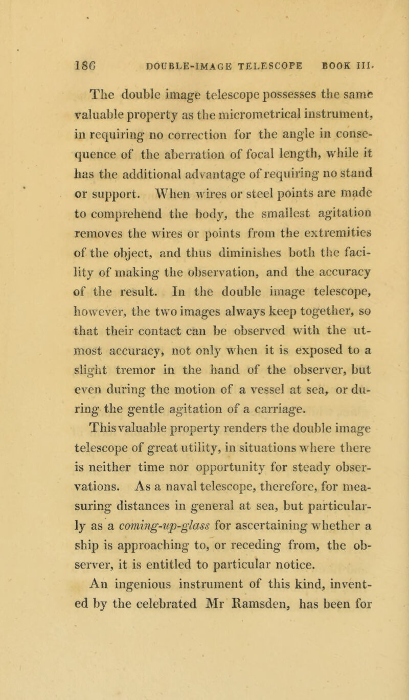 The double image telescope possesses the same valuable property as the micrometrical instrument, in requiring no correction for the angle in conse- quence of the aberration of focal length, while it lias the additional advantage of requiring no stand or support. When wires or steel points are made to comprehend the body, the smallest agitation removes the wires or points from the extremities of the object, and thus diminishes both the faci- lity of making the observation, and the accuracy of the result. In the double image telescope, however, the two images always keep together, so that their contact can be observed with the ut- most accuracy, not only when it is exposed to a slight tremor in the hand of the observer, but even during the motion of a vessel at sea, or du- ring the gentle agitation of a carriage. This valuable property renders the double image telescope of great utility, in situations where there is neither time nor opportunity for steady obser- vations. As a naval telescope, therefore, for mea- suring distances in general at sea, but particular- ly as a coming-up-glass for ascertaining whether a ship is approaching to, or receding from, the ob- server, it is entitled to particular notice. An ingenious instrument of this kind, invent- ed by the celebrated Mr Ramsden, has been for