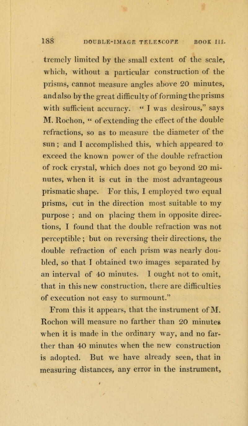 tremely limited by the small extent of the scale, which, without a particular construction of the prisms, cannot measure angles above 20 minutes, and also by the great difficulty of forming the prisms with sufficient accuracy. “ I was desirous,” says M. Rochon, “ of extending the effect of the double refractions, so as to measure the diameter of the sun; and I accomplished this, which appeared to exceed the known power of the double refraction of rock crystal, which does not go beyond 20 mi- nutes, when it is cut in the most advantageous prismatic shape. For this, I employed two equal prisms, cut in the direction most suitable to my purpose ; and on placing them in opposite direc- tions, I found that the double refraction was not perceptible; but on reversing their directions, the double refraction of each prism was nearly dou- bled, so that I obtained two images separated by an interval of 40 minutes. I ought not to omit, that in this new construction, there are difficulties of execution not easv to surmount.” From this it appears, that the instrument ofM. Rochon will measure no farther than 20 minutes when it is made in the ordinary way, and no far- ther than 40 minutes when the new construction is adopted. But we have already seen, that in measuring distances, any error in the instrument.