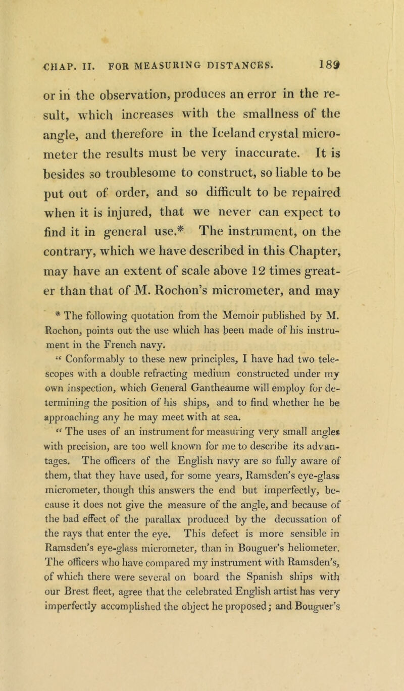 or in the observation, produces an error in the re- sult, which increases with the smallness of the angle, and therefore in the Iceland crystal micro- meter the results must be very inaccurate. It is besides so troublesome to construct, so liable to be put out of order, and so difficult to be repaired when it is injured, that we never can expect to find it in general use.*' The instrument, on the contrary, which we have described in this Chapter, may have an extent of scale above 12 times great- er than that of M. Rodion’s micrometer, and may * The following quotation from the Memoir published by M. Rochon, points out the use which has been made of his instru- ment in the French navy. “ Conformably to these new principles, I have had two tele- scopes with a double refracting medium constructed under my own inspection, which General Gantheaume will employ for de- termining the position of his ships, and to find whether he be approaching any he may meet with at sea. “ The uses of an instrument for measuring very small angles with precision, are too well known for me to describe its advan- tages. The officers of the English navy are so fully aware of them, that they have used, for some years, Ramsden’s e}re-glass micrometer, though this answers the end but imperfectly, be- cause it does not give the measure of the angle, and because of the bad effect of the parallax produced by the decussation of the rays that enter the eye. This defect is more sensible in Ramsden’s eye-glass micrometer, than in Bouguer’s heliometer. The officers who have compared my instrument with Ramsden’s, of which there were several on board the Spanish ships with our Brest fleet, agree that the celebrated English artist has very imperfectly accomplished the object he proposed; and Bouguer’s