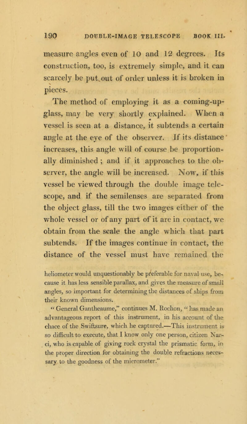 measure angles even of 10 and 12 degrees. Its construction, too, is extremely simple, and it can scarcely be put.out of order unless it is broken in % pieces. The method of employing it as a coming-up- glass, may be very shortly explained. When a vessel is seen at a distance, it subtends a certain angle at the eye of the observer. If its distance increases, this angle will of course be proportion- ally diminished; and if it approaches to the ob- server, the angle will be increased. Now, if this vessel be viewed through the double image tele- scope, and if the semilenses are separated from the object glass, till the two images either of the whole vessel or of any part of it are in contact, we obtain from the scale the angle which that part subtends. If the images continue in contact, the distance of the vessel must have remained the heliometer would unquestionably be preferable for naval use, be- cause it has less sensible parallax, and gives the measure of smal l angles, so important for determining the distances of ships from their known dimensions. “ General Gantheaume,” continues M. Rochon, “ lias made an advantageous report of this instrument, in his account of the chace of the Swiftsure, which he captured.—This instrument is so difficult to execute, that I know only one person, citizen Nar- ci, who is capable of giving rock costal the prismatic form, in the proper direction for obtaining the double refractions neces- sary to the goodness of the micrometer.”