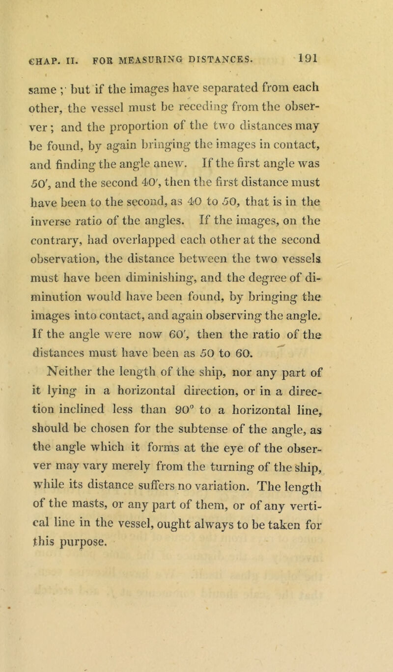 I « same ;• but if the images have separated from each other, the vessel must be receding from the obser- ver; and the proportion of the two distances may be found, by again bringing the images in contact, and finding the angle anew. If the first angle was 50', and the second 40', then the first distance must have been to the second, as 40 to 50, that is in the inverse ratio of the angles. If the images, on the contrary, had overlapped each other at the second observation, the distance between the two vessels must have been diminishing, and the degree of di- minution would have been found, by bringing the images into contact, and again observing the angle. If the angle were now 60', then the ratio of the distances must have been as 50 to 60. Neither the length of the ship, nor any part of it lying in a horizontal direction, or in a direc- tion inclined less than 90° to a horizontal line, should be chosen for the subtense of the angle, as the angle which it forms at the eye of the obser- ver may vary merely from the turning of the ship, while its distance suffers no variation. The length of the masts, or any part of them, or of any verti- cal line in the vessel, ought always to be taken for this purpose.