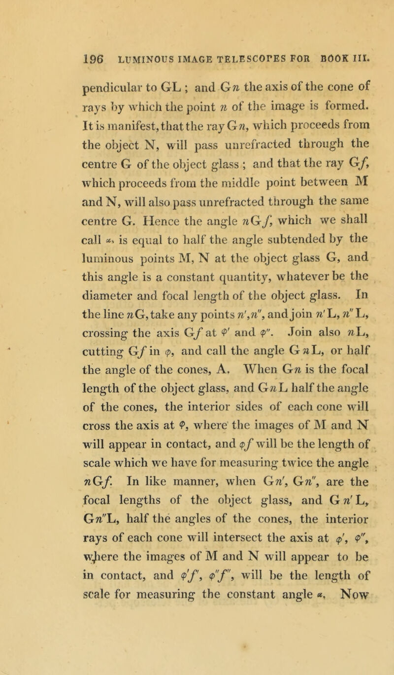 pendiculav to GL ; and Gw the axis of the cone of rays by which the point n of the image is formed. It is manifest, that the ray Gw, which proceeds from the object N, will pass unrefracted through the centre G of the object glass ; and that the ray Gf, which proceeds from the middle point between M and N, will also pass unrefracted through the same centre G. Hence the angle wGf, which we shall call is equal to half the angle subtended by the luminous points M, N at the object glass G, and this angle is a constant quantity, whatever be the diameter and focal length of the object glass. In the line wG, take any points w',w, and join n' L, n L, crossing the axis Gf at V and <p. Join also wL, cutting Gf in <?, and call the angle GaL, or half the angle of the cones. A, When Gw is the focal length of the object glass, and GwL half the angle of the cones, the interior sides of each cone will cross the axis at <P, where the images of M and N will appear in contact, and <pf will be the length of scale which we have for measuring twice the angle nGf In like manner, when Gw', Gw, are the focal lengths of the object glass, and G w' L, GwL, half the angles of the cones, the interior rays of each cone will intersect the axis at <p\ <p'\ wjiere the images of M and N will appear to be in contact, and <?>'/', will be the length of scale for measuring the constant angle *, Now