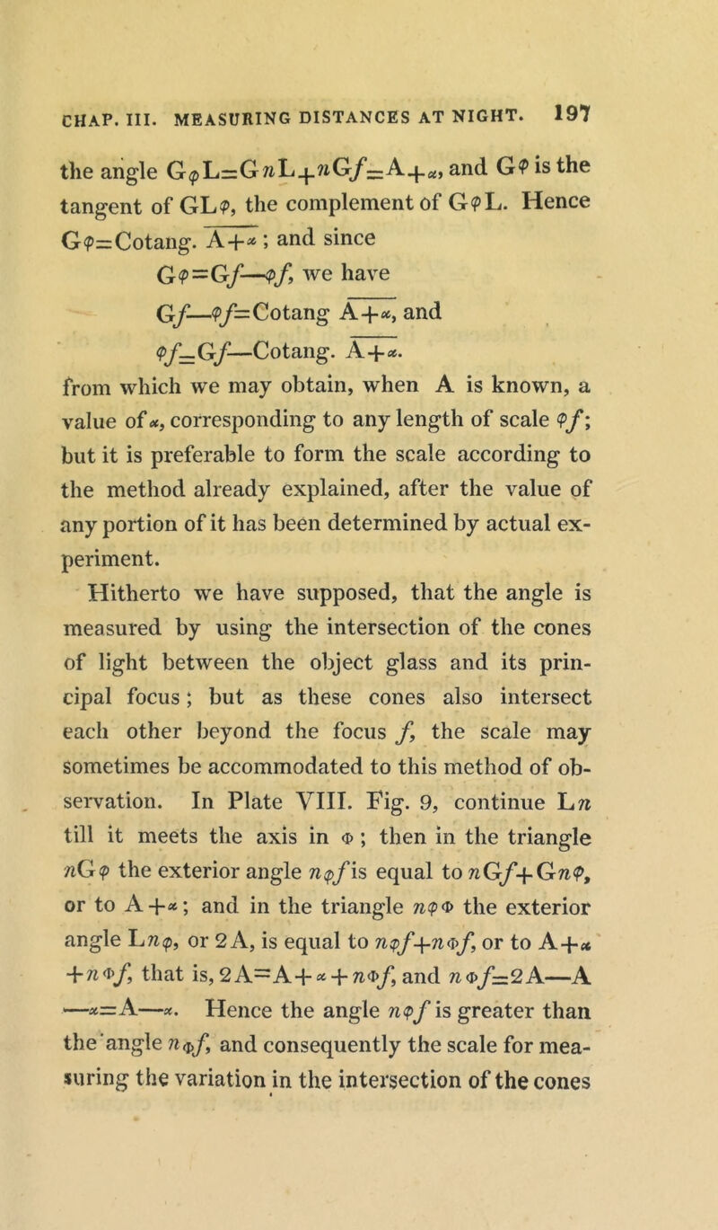 the angle G<pL=G7iL_f_?iG/’==A.{_co and G? is the tangent of GL<p, the complement of GpL. Hence G<p=Cotang. A+* 5 and since G<P=G/—<pf, we have G/—<P/=Cotang A+«, and <pf=Gf—Cotang. A+*. from which we may obtain, when A is known, a value of *, corresponding to any length of scale <Pf; but it is preferable to form the scale according to the method already explained, after the value of any portion of it has been determined by actual ex- periment. Hitherto we have supposed, that the angle is measured by using the intersection of the cones of light between the object glass and its prin- cipal focus; but as these cones also intersect each other beyond the focus f9 the scale may sometimes be accommodated to this method of ob- servation. In Plate VIII. Fig. 9, continue L n till it meets the axis in <p ; then in the triangle nG$ the exterior angle n$f is equal to nGf+GnV, or to A +*; and in the triangle nQ® the exterior angle Lrc<p, or 2 A, is equal to n?f+n®f, or to A-p* +n vf, that is, 2 A—A+ * -p and n <s>f— 2 A—A —x=A—*. Hence the angle n<pf is greater than the angle and consequently the scale for mea- suring the variation in the intersection of the cones