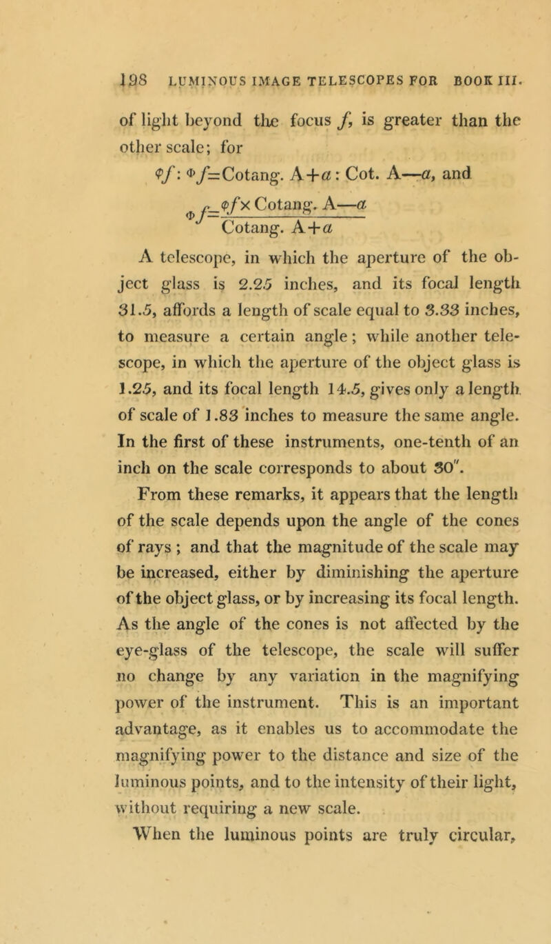 of light beyond tlxe focus f, is greater than the other scale; for <Pf: <i>/= Cotang. A+a: Cot. A—a, and Cotang. A—a Cotang. A+a A telescope, in which the aperture of the ob- ject glass is 2.25 inches, and its focal length 31.5, affords a length of scale equal to 3.33 inches, to measure a certain angle; while another tele- scope, in which the aperture of the object glass is 1.25, and its focal length 14.5, gives only a length of scale of 1.83 inches to measure the same angle. In the first of these instruments, one-tenth of an inch on the scale corresponds to about 30. From these remarks, it appears that the length of the scale depends upon the angle of the cones of rays ; and that the magnitude of the scale may be increased, either by diminishing the aperture of the object glass, or by increasing its focal length. As the angle of the cones is not affected by the eye-glass of the telescope, the scale will suffer no change by any variation in the magnifying power of the instrument. This is an important advantage, as it enables us to accommodate the magnifying power to the distance and size of the luminous points, and to the intensity of their light, without requiring a new scale. When the luminous points are truly circular.
