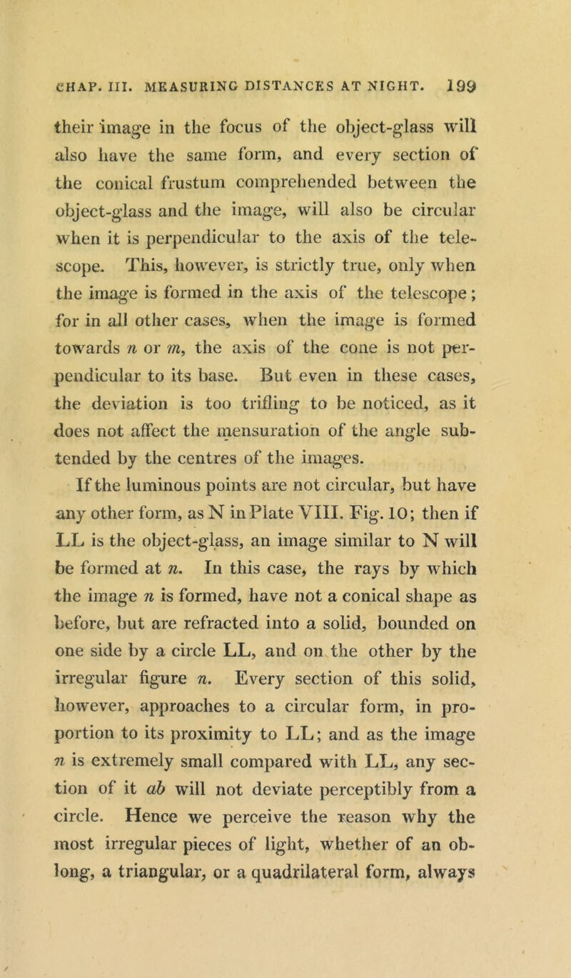 their image in the focus of the object-glass will also have the same form, and every section of the conical frustum comprehended between the object-glass and the image, will also be circular when it is perpendicular to the axis of the tele- scope. This, however, is strictly true, only when the image is formed in the axis of the telescope; for in all other cases, when the image is formed towards n or m, the axis of the cone is not per- pendicular to its base. But even in these cases, the deviation is too trifling to be noticed, as it does not affect the mensuration of the angle sub- tended by the centres of the images. If the luminous points are not circular, but have any other form, as N in Plate VIII. Fig. 10; then if LL is the object-glass, an image similar to N will be formed at n. In this case, the rays by which the image n is formed, have not a conical shape as before, but are refracted into a solid, bounded on one side by a circle LL, and on the other by the irregular figure n. Every section of this solid, however, approaches to a circular form, in pro- portion to its proximity to LL; and as the image n is extremely small compared with LL, any sec- tion of it ab will not deviate perceptibly from a circle. Hence we perceive the reason why the most irregular pieces of light, whether of an ob- long, a triangular, or a quadrilateral form, always