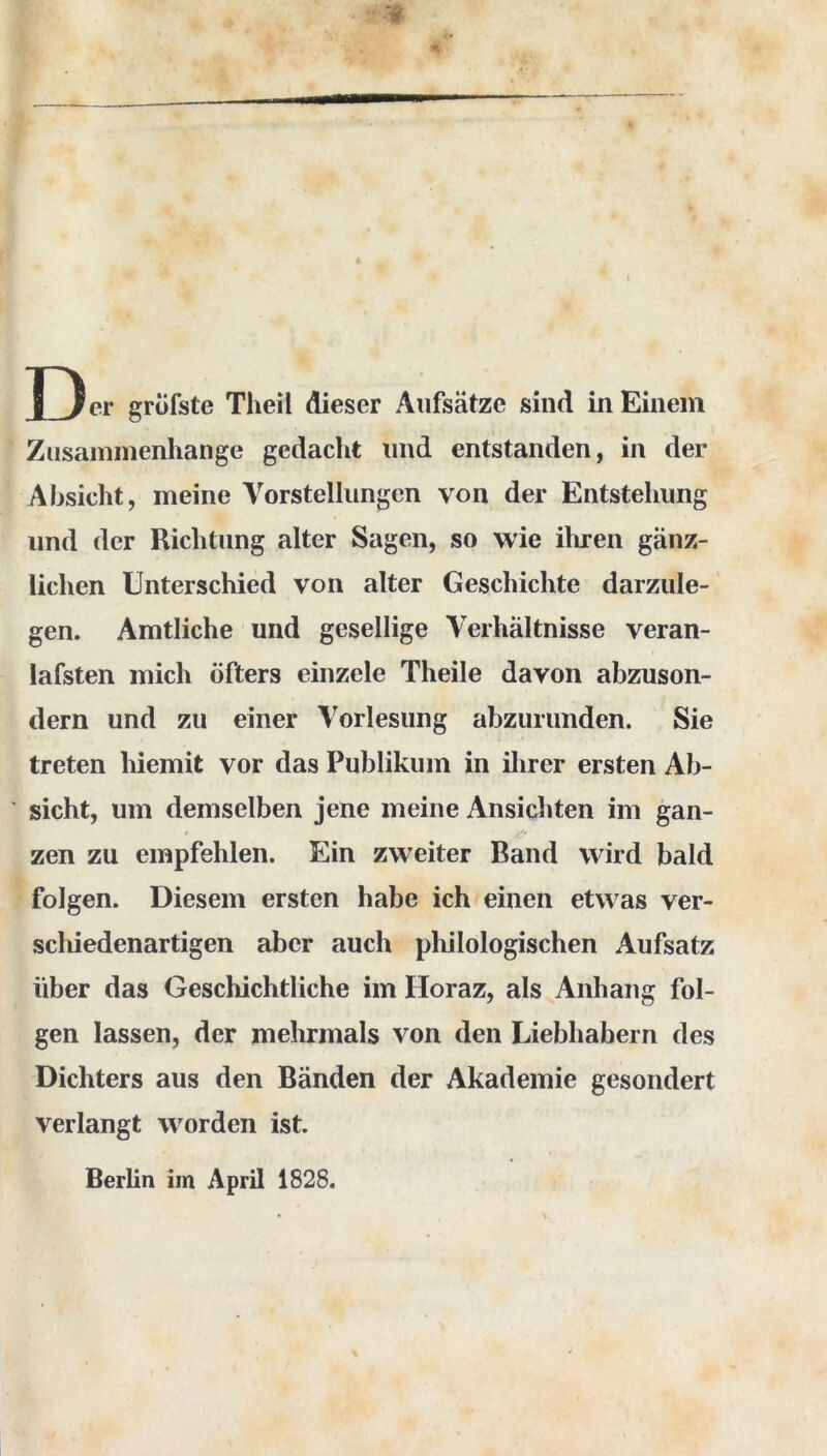 Zusammenhänge gedacht und entstanden, in der Absicht, meine Vorstellungen von der Entstehung und der Richtung alter Sagen, so wie ihren gänz- lichen Unterschied von alter Geschichte darzule- gen. Amtliche und gesellige Verhältnisse veran- lafsten mich öfters einzele Theile davon abzuson- dern und zu einer Vorlesung abzurunden. Sie treten hiemit vor das Publikum in ihrer ersten Ab- sicht, um demselben jene meine Ansichten im gan- zen zu empfehlen. Ein zweiter Band wird bald folgen. Diesem ersten habe ich einen etwas ver- schiedenartigen aber auch philologischen Aufsatz über das Geschichtliche im Horaz, als Anhang fol- gen lassen, der mehrmals von den Liebhabern des Dichters aus den Bänden der Akademie gesondert verlangt worden ist. Berlin im April 1828.