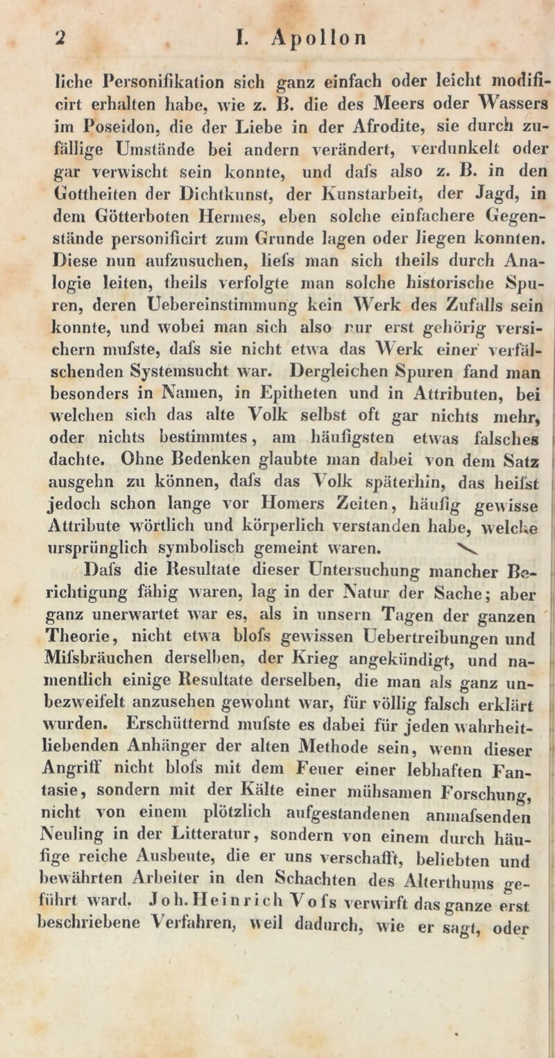 liehe Personifikation sich ganz einfach oder leicht modifi- cirt erhalten habe, wie z. B. die des Meers oder Wassers im Poseidon, die der Liebe in der Afrodite, sie durch zu- fällige Umstände bei andern verändert, verdunkelt oder gar verwischt sein konnte, und dafs also z. B. in den Gottheiten der Dichtkunst, der Kunstarbeit, der Jagd, in dem Götterboten Hermes, eben solche einfachere Gegen- stände personiflcirt zum Grunde lagen oder liegen konnten. Diese nun aufzusuchen, liefs man sich theils durch Ana- logie leiten, theils verfolgte man solche historische Spu- ren, deren Uebereinstimmung kein Werk des Zufalls sein konnte, und wobei man sich also nur erst gehörig versi- chern mufste, dafs sie nicht etwa das Werk einer verfäl- schenden Systemsucht war. Dergleichen Spuren fand man besonders in Namen, in Epitheten und in Attributen, bei welchen sich das alte Volk selbst oft gar nichts mehr, oder nichts bestimmtes, am häufigsten etwas falsches dachte. Ohne Bedenken glaubte man dabei von dem Satz ausgehn zu können, dafs das Volk späterhin, das heilst jedoch schon lange vor Homers Zeiten, häufig gew isse Attribute wörtlich und körperlich verstanden habe, welche ursprünglich symbolisch gemeint waren. Dafs die Resultate dieser Untersuchung mancher Be- richtigung fähig waren, lag in der Natur der Sache; aber ganz unerwartet war es, als in unsern Tagen der ganzen Theorie, nicht etwa blofs gewissen Uebertreibungen und Mifsbräuchen derselben, der Krieg angekiindigt, und na- mentlich einige Resultate derselben, die man als ganz un- bezw eifelt anzusehen gewohnt war, für völlig falsch erklärt wurden. Erschütternd mufste es dabei für jeden wahrheit- liebenden Anhänger der alten Methode sein, wenn dieser Angriff nicht blofs mit dem Feuer einer lebhaften Fan- tasie, sondern mit der Kälte einer mühsamen Forschung, nicht von einem plötzlich aufgestandenen amnafsenden Neuling in der Litteratur, sondern von einem durch häu- fige reiche Ausbeute, die er uns verschafft, beliebten und bewährten Arbeiter in den Schachten des Alterlhums ge- führt ward. J o h. Hei nri ch Vo fs verwirft das ganze erst beschriebene Verfahren, weil dadurch, wie er sagt, oder