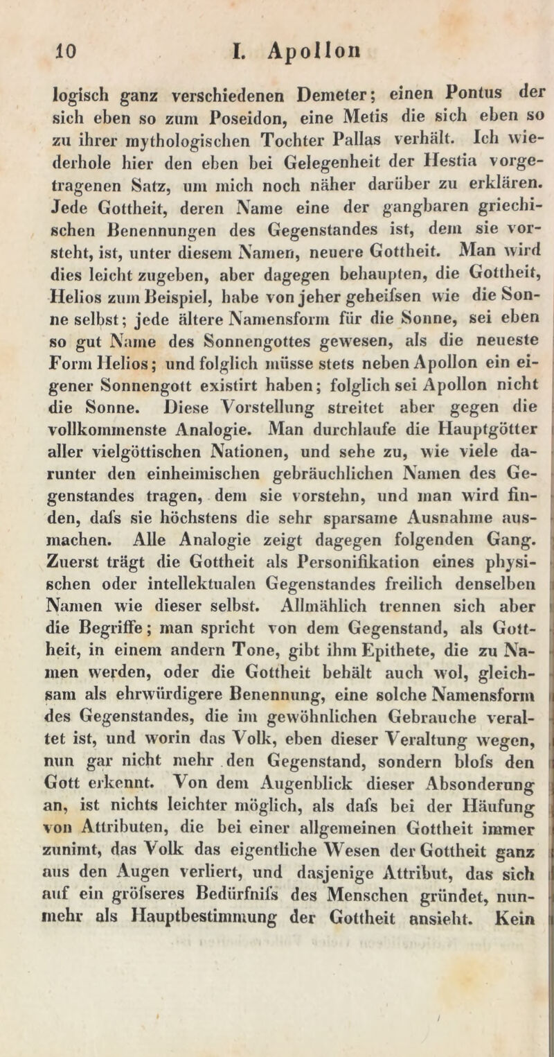 logisch ganz verschiedenen Demeter; einen Pontus der sich eben so zum Poseidon, eine Metis die sich eben so zu ihrer mythologischen Tochter Pallas verhält. Ich wie- derhole hier den eben bei Gelegenheit der Hestia vorge- tragenen Satz, um mich noch näher darüber zu erklären. Jede Gottheit, deren Name eine der gangbaren griechi- schen Benennungen des Gegenstandes ist, dem sie vor- steht, ist, unter diesem Namen, neuere Gottheit. Man wird dies leicht zugeben, aber dagegen behaupten, die Gottheit, Helios zum Beispiel, habe von jeher geheifsen wie die Son- neselbst; jede ältere Namensform für die Sonne, sei eben so gut Name des Sonnengottes gewesen, als die neueste Form Helios; und folglich müsse stets neben Apollon ein ei- gener Sonnengott existirt haben; folglich sei Apollon nicht die Sonne. Diese Vorstellung streitet aber gegen die vollkommenste Analogie. Man durchlaufe die Hauptgötter aller vielgöttischen Nationen, und sehe zu, wie viele da- runter den einheimischen gebräuchlichen Namen des Ge- genstandes tragen, dem sie vorstehn, und man wird fin- den, dafs sie höchstens die sehr sparsame Ausnahme aus- machen. Alle Analogie zeigt dagegen folgenden Gang. Zuerst trägt die Gottheit als Personifikation eines physi- schen oder intellektualen Gegenstandes freilich denselben Namen wie dieser selbst. Allmählich trennen sich aber die Begriffe; man spricht von dem Gegenstand, als Gott- • heit, in einem andern Tone, gibt ihm Epithete, die zu Na- men werden, oder die Gottheit behält auch wol, gleich- sam als ehrwürdigere Benennung, eine solche Namensform t des Gegenstandes, die im gewöhnlichen Gebrauche veral- tet ist, und worin das Volk, eben dieser Veraltung wegen, nun gar nicht mehr den Gegenstand, sondern blofs den Gott erkennt. Von dem Augenblick dieser Absonderung an, ist nichts leichter möglich, als dafs bei der Häufung von Attributen, die bei einer allgemeinen Gottheit immer zunimt, das Volk das eigentliche Wesen der Gottheit ganz aus den Augen verliert, und dasjenige Attribut, das sich auf ein gröfseres Bedürfnis des Menschen gründet, nun- mehr als Hauptbestimmung der Gottheit ansieht. Kein I