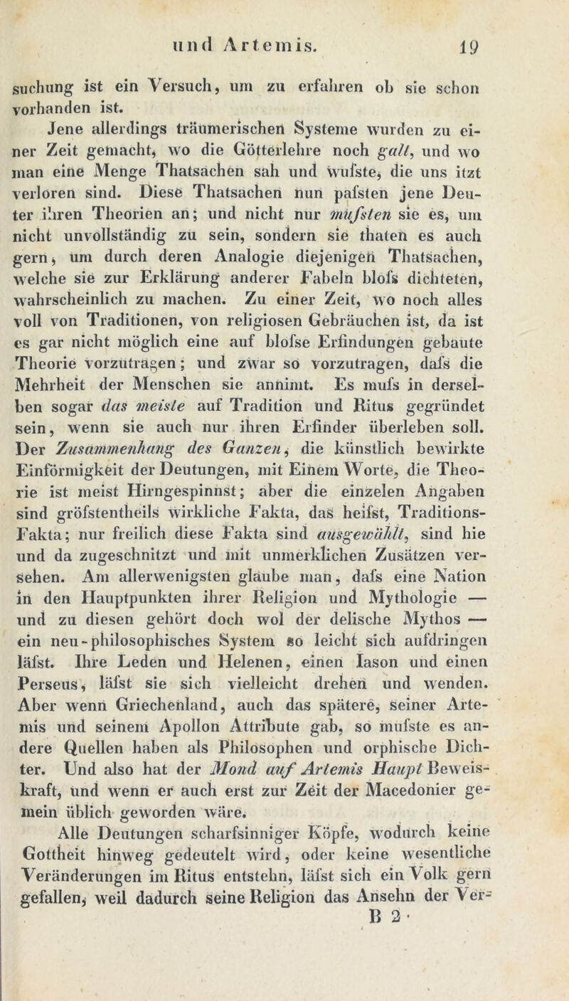 suchung ist ein Versuch, um zu erfahren ob sie schon vorhanden ist. Jene allerdings träumerischen Systeme wurden zu ei- ner Zeit gemacht, wo die Götterlehre noch galt, und wo man eine Menge Thatsachen sah und wufste* die uns itzt verloren sind. Diese Thatsachen nun pafsten jene Deu- ter ihren Theorien an; und nicht nur müfsten sie es, um nicht unvollständig zu sein, sondern sie thaten es auch gern, um durch deren Analogie diejenigen Thatsachen, welche sie zur Erklärung anderer Fabeln blofs dichteten, wahrscheinlich zu machen. Zu einer Zeit, wo noch alles voll von Traditionen, von religiösen Gebräuchen ist, da ist es gar nicht möglich eine auf blofse Erfindungen gebaute Theorie vorzutragen; und zwar so vorzutragen, dafs die Mehrheit der Menschen sie annimt. Es mufs in dersel- ben sogar das meiste auf Tradition und Ritus gegründet sein, wenn sie auch nur ihren Erfinder überleben soll. Der Zusammenhang des Ganzen, die künstlich bewirkte Einförmigkeit der Deutungen, mit Einem Worte, die Theo- rie ist meist Hirngespinnst; aber die einzelen Angaben sind gröfstentheils wirkliche Fakta, das heilst, Traditions- Fakta; nur freilich diese Fakta sind ausgewählt, sind hie und da zugeschnitzt und mit unmerklichen Zusätzen ver- sehen. Am allerwenigsten glaube man, dafs eine Nation in den Hauptpunkten ihrer Religion und Mythologie — und zu diesen gehört doch wol der delische Mythos — ein neu-philosophisches System so leicht sich aufdringen läfst. Ihre Leden und Helenen, einen Iason und einen Perseus, läfst sie sich vielleicht drehen und wenden. Aber wenn Griechenland, auch das spätere, seiner Arte- mis und seinem Apollon Attribute gab, so mufste es an- dere Quellen haben als Philosophen und orphische Dich- ter. Und also hat der Mond auf Artemis Beweis- kraft, und wenn er auch erst zur Zeit der Macedonier ge- mein üblich geworden wäre. Alle Deutungen scharfsinniger Köpfe, wodurch keine Gottheit hinweg gedeutelt wird, oder keine wesentliche Veränderungen im Ritus entstehn, läfst sich ein \ olk gern gefallen* weil dadurch seine Religion das Ansehn der \ er- B 2 •