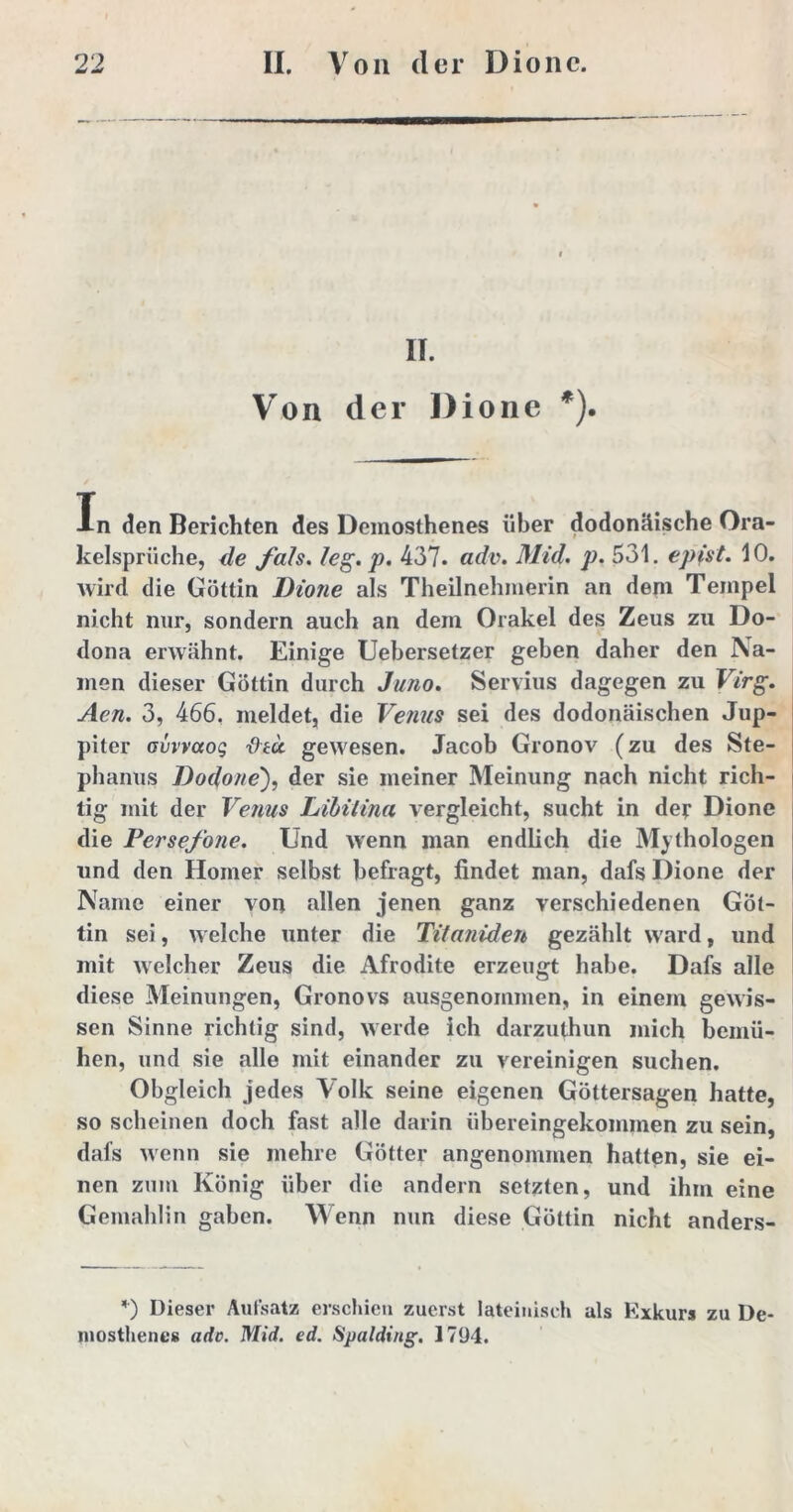 II. Von der Dione *). In den Berichten des Demosthenes über dodonäische Ora- kelsprüche, de /a/s. /eg. p. 437. adv. Mid. p. 531. epist. 10. wird die Göttin Dione als Theilnehmerin an dem Tempel nicht nur, sondern auch an dem Orakel des Zeus zu Do- dona erwähnt. Einige Uebersetzer geben daher den Na- men dieser Göttin durch Juno. Servius dagegen zu Virg. Aen. 3, 466, meldet, die Venus sei des dodonäischen Jup- piter avvvccoq u gewesen. Jacob Gronov (zu des Ste- phanus Dodone), der sie meiner Meinung nach nicht rich- tig mit der Venus Libiiina vergleicht, sucht in def Dione die Persefone. Und wenn man endlich die Mythologen und den Homer selbst befragt, findet man, dafs Dione der Name einer von allen jenen ganz verschiedenen Göt- tin sei, welche unter die Titaniden gezählt ward, und mit welcher Zeus die Afrodite erzeugt habe. Dafs alle diese Meinungen, Gronovs ausgenommen, in einem gewis- sen Sinne richtig sind, werde ich darzuthun mich bemü- hen, und sie alle mit einander zu vereinigen suchen. Obgleich jedes Volk seine eigenen Göttersagen hatte, so scheinen doch fast alle darin übereingekommen zu sein, dafs wenn sie mehre Götter angenommen hatten, sie ei- nen zum König über die andern setzten, und ihm eine Gemahlin gaben. Wenn nun diese Göttin nicht anders- *) Dieser Aufsatz erschien zuerst lateinisch als Kxkurs zu De- mosthenes ade. Mid. ed. Üpalding. 1794.