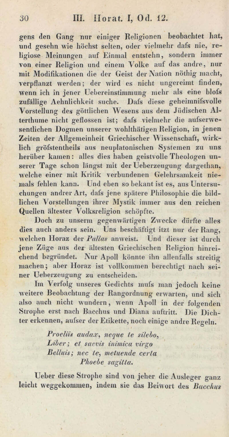 gens den Gang nur einiger Religionen beobachtet hat, und gesehn wie höchst selten, oder vielmehr dafs nie, re- ligiöse Meinungen auf Einmal entstehn, sondern immer von einer Religion und einem Volke auf das andre, nur mit Modifikationen die der Geist der Nation nöthig macht, verpflanzt werden; der wird es nicht ungereimt finden, wenn ich in jener Uebereinstimmung mehr als eine blols zufällige Aehnlichkeit suche. Dafs diese geheiinnifsvolle Vorstellung des göttlichen Wesens aus dem Jüdischen Al- terthurne nicht geflossen ist; dafs vielmehr die aufserwe- sentlichen Dogmen unserer wohlthätigen Religion, in jenen Zeiten der Allgemeinheit Griechischer Wissenschaft, wirk- lich gröfstentheils aus neuplatonischen Systemen zu uns herüber kamen: alles dies haben geistvolle Theologen un- serer Tage schon längst mit der Ueberzeugung dargethan, welche einer mit Kritik verbundenen Gelehrsamkeit nie- mals fehlen kann. Und eben so bekant ist es, aus Untersu- chungen andrer Art, dafs jene spätere Philosophie die bild- lichen Vorstellungen ihrer Mystik immer aus den reichen Quellen ältester Volksreligion schöpfte. Doch zu unserm gegenwärtigen Zwecke dürfte alles dies auch anders sein. Uns beschäftigt itzt nur der Rang, welchen Horaz der Pallas anweist. Und dieser ist durch jene Züge aus der ältesten Griechischen Religion hinrei- chend begründet. Nur Apoll könnte ihn allenfalls streitig machen; aber Iloraz ist vollkommen berechtigt nach sei- ner Ueherzeugung zu entscheiden. Im Verfolg unseres Gedichts mufs man jedoch keine weitere Beobachtung der Rangordnung erwarten, und sich also auch nicht wundern, wenn Apoll in der folgenden Strophe erst nach Bacchus und Diana auftritt. Die Dich- ter erkennen, aul’ser der Etikette, noch einige andre Regeln. Proeliis audax, neque le silebo, Liber; et saevis inimica virgo Beiluis; nec le, me tuende cerla Phoebe sagitla. Ueber diese Strophe sind von jeher die Ausleger ganz leicht weggekommen, indem sie das Beiwort des Bacchus