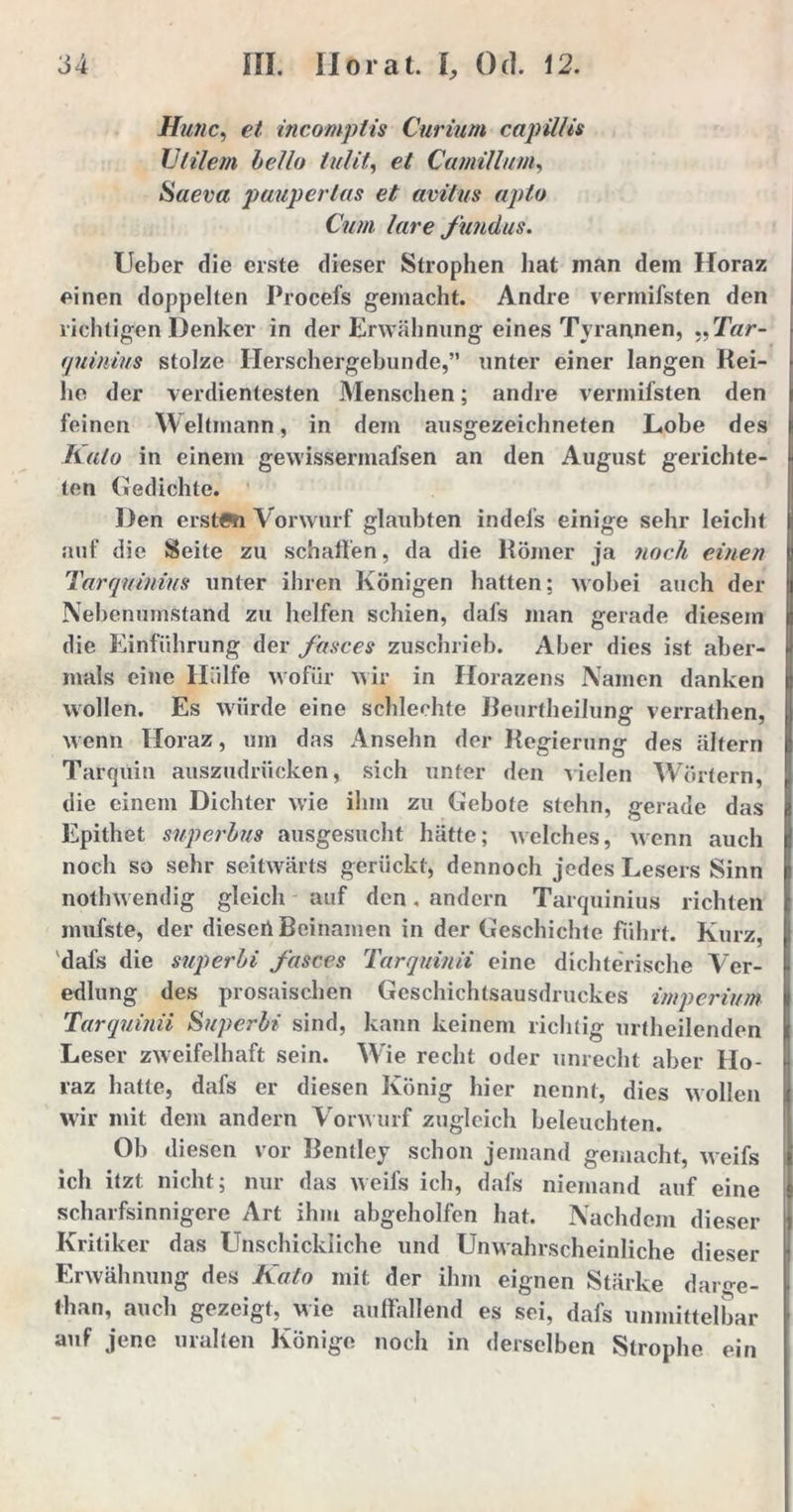 Hutic, eZ incomplis Curium capülis Utilem hello lullt, e/ Camillum, Saeva pauperlas et avitus apto Cum lare fundus. lieber die erste dieser Strophen hat man dem Horaz einen doppelten Ihocefs gemacht. Andre vermifsten den richtigen Denker in der Erwähnung eines Tyrannen, ,,T«r- quinius stolze Ilerschergebunde,” unter einer langen Rei- he der verdientesten Menschen; andre vermifsten den feinen Weltmann, in dem ausgezeichneten Lobe des Kalo in einem gewisserinafsen an den August gerichte- ten Gedichte. Den ersten Vorwurf glaubten indel's einige sehr leicht auf die Seite zu schallen, da die Römer ja noch einen Tarquinius unter ihren Königen hatten; wobei auch der U Nebenumstand zu helfen schien, dal’s man gerade diesem I die Einführung der fasces zuschrieb. Aber dies ist aber- j| mals eine Hülfe wofür wir in Horazens Namen danken wollen. Es würde eine schlechte Beurtheilung verrathen, wenn Horaz, um das Ansehn der Regierung des altern I Tarqüin auszudrücken, sich unter den -vielen Wörtern, die einem Dichter wie ihm zu Gebote stehn, gerade das Epithet superhus ausgesucht hätte; welches, wenn auch | noch so sehr seitwärts gerückt, dennoch jedes Lesers Sinn nothwendig gleich auf den, andern Tarquinius richten mufste, der dieseil Beinamen in der Geschichte führt. Kurz, dafs die superhi fasces Tarquinii eine dichterische Ver- l edlung des prosaischen Geschichtsausdruckes Imperium Tarquinii Superhi sind, kann keinem richtig urtheilenden Leser zweifelhaft sein. Wie recht oder unrecht aber Ho- raz hatte, dafs er diesen König hier nennt, dies wollen wir mit dem andern Vorwurf zugleich beleuchten. Ob diesen vor Benllcy schon jemand gemacht, weifs ich itzt nicht; nur das weifs ich, dafs niemand auf eine s scharfsinnigere Art ihm abgeholfen hat. Nachdem dieser Kritiker das Unschickliche und Unwahrscheinliche dieser i Erwähnung des Kalo mit der ihm eignen Stärke darge- . than, auch gezeigt, wie auffallend es sei, dafs unmittelbar auf jene uralten Könige noch in derselben Strophe ein