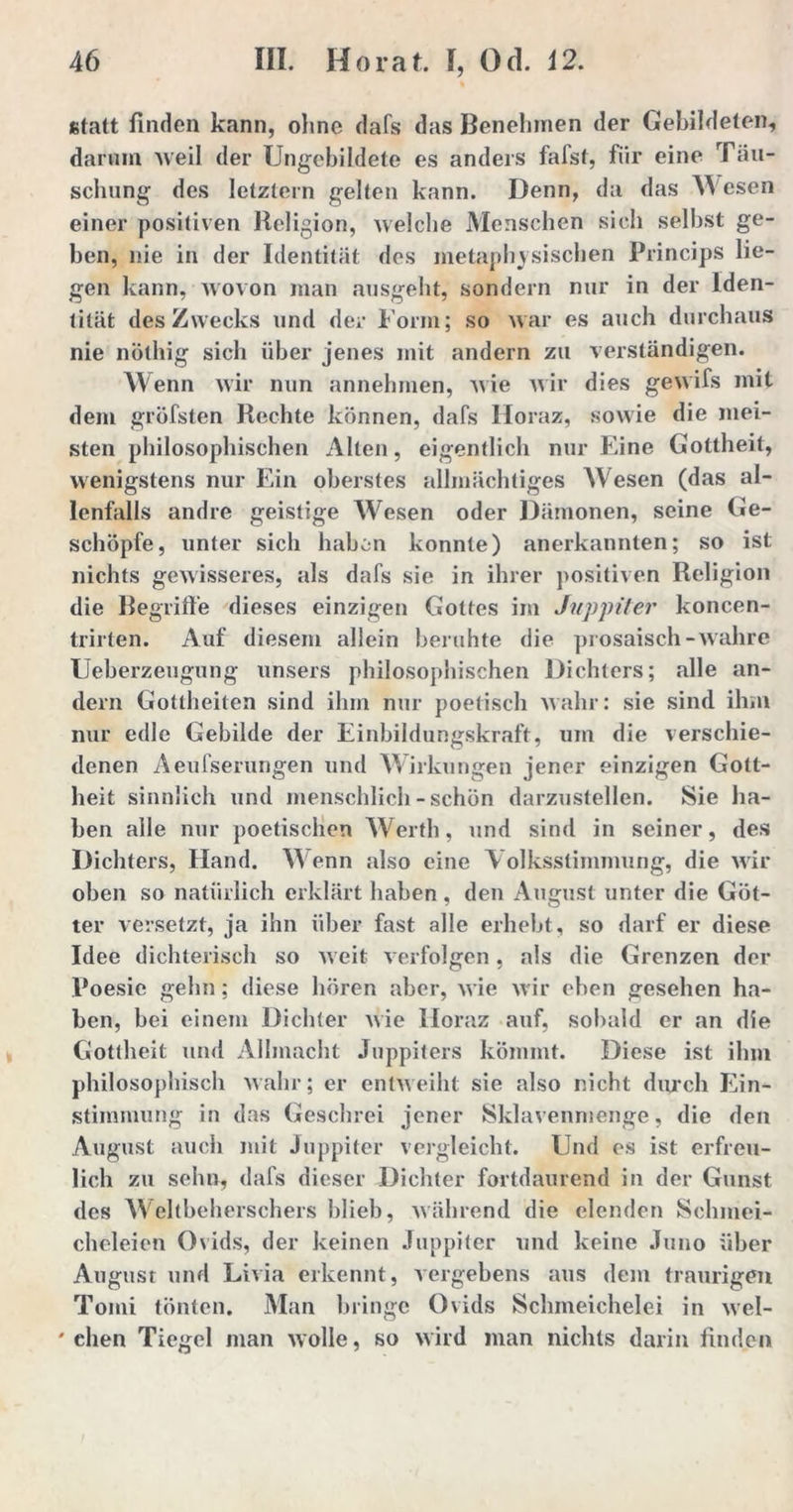 statt finden kann, ohne dafs das Benehmen der Gebildeten, darum Aveil der Ungebildete es anders fafst, für eine Täu- schung des letztem gelten kann. Denn, da das Wesen einer positiven Religion, welche Menschen sich selbst ge- ben, nie in der Identität des metaphysischen Princips lie- gen kann, wovon man ausgeht, sondern nur in der Iden- tität des Zwecks und der Form; so war es auch durchaus nie nölhig sich über jenes mit andern zu verständigen. Wenn wir nun annehmen, wie wir dies gewifs mit dem grüfsten Rechte können, dafs Horaz, sowie die mei- sten philosophischen Alten, eigentlich nur Eine Gottheit, wenigstens nur Ein oberstes allmächtiges W esen (das al- lenfalls andre geistige Wiesen oder Dämonen, seine Ge- schöpfe, unter sich haben konnte) anerkannten; so ist nichts gewisseres, als dafs sie in ihrer positiven Religion die Begriffe dieses einzigen Gottes im Juppiter koncen- trirten. Auf diesem allein beruhte die prosaisch-wahre Ueberzeugung unsers philosophischen Dichters; alle an- dern Gottheiten sind ihm nur poetisch wahr: sie sind ihm nur edle Gebilde der Einbildungskraft, um die verschie- denen Aeufserungen und Wirkungen jener einzigen Gott- heit sinnlich und menschlich-schön darzustellen. Sie ha- ben alle nur poetischen Werth, und sind in seiner, des Dichters, Hand. Wenn also eine Volksstimmung, die wir oben so natürlich erklärt haben, den August unter die Göt- ter versetzt, ja ihn über fast alle erhebt, so darf er diese Idee dichterisch so weit verfolgen, als die Grenzen der Poesie gehn; diese hören aber, wie wir eben gesehen ha- ben, bei einem Dichter wie Horaz auf, sobald er an die Gottheit und Allmacht Juppiters kömmt. Diese ist ihm philosophisch wahr; er entweiht sie also nicht durch Ein- stimmung in das Geschrei jener Sklavenmenge, die den August auch mit Juppiter vergleicht. Und es ist erfreu- lich zu sehn, dafs dieser Dichter fortdaurend in der Gunst des Weltbeherschers blieb, während die elenden Schmei- cheleien Ovids, der keinen Juppiter und keine Juno über August und Livia erkennt, vergebens aus dem traurigen Tomi tönten. Man bringe Ovids Schmeichelei in wel- ' eben Tiegel man wolle, so wird man nichts darin finden