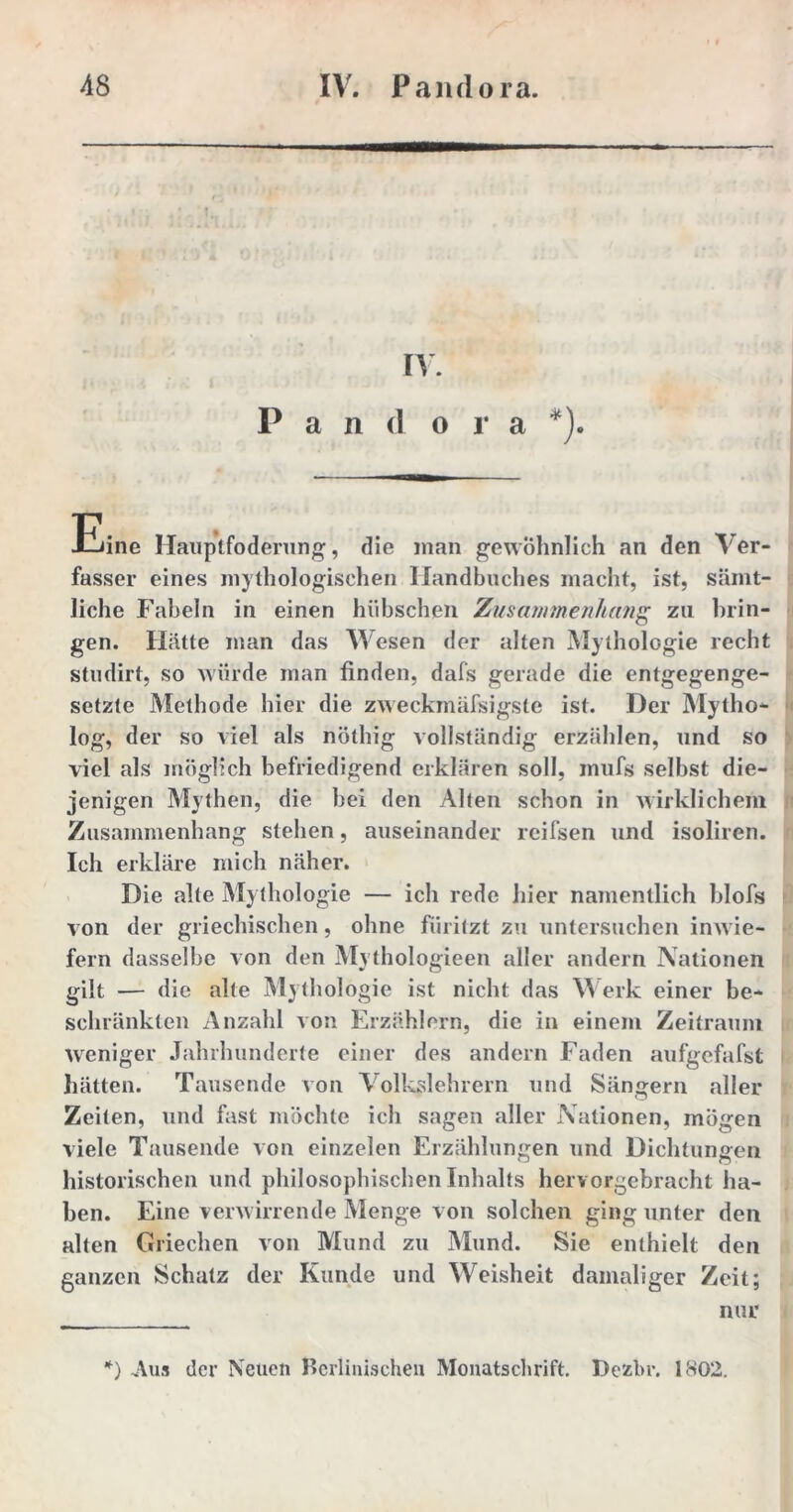 IV. P a n d o r a *). Eine Haup'tfoderung, die man gewöhnlich an den Ver- fasser eines mythologischen Handbuches macht, ist, sämt- liche Fabeln in einen hübschen Zusammenhang zu brin- gen. Hätte man das Wesen der alten Mythologie recht studirt, so würde man finden, dafs gerade die entgegenge- setzte Methode hier die zweckmäßigste ist. Der Mytho- log, der so viel als nöthig vollständig erzählen, und so viel als möglich befriedigend erklären soll, inufs selbst die- jenigen Mythen, die hei den Alten schon in wirklichem Zusammenhang stehen, auseinander reifsen und isoliren. Ich erkläre mich näher. Die alte My thologie — ich rede hier namentlich blofs von der griechischen, ohne fiiritzt zu untersuchen inwie- fern dasselbe von den Mythologieen aller andern Nationen gilt — die alte Mythologie ist nicht das Werk einer be- schränkten Anzahl von Erzählern, die in einem Zeitraum weniger Jahrhunderte einer des andern Faden aufgefafst hätten. Tausende von Volkslehrern und Sängern aller Zeiten, und fast möchte ich sagen aller Nationen, mögen viele Tausende von einzelen Erzählungen und Dichtungen historischen und philosophischen Inhalts hervorgebracht ha- ben. Eine verwirrende Menge von solchen ging unter den alten Griechen von Mund zu Mund. Sie enthielt den ganzen Schatz der Kunde und Weisheit damaliger Zeit; nur *) Aus der Neuen Berlinischen Monatschrift. Dezbr. 1802.