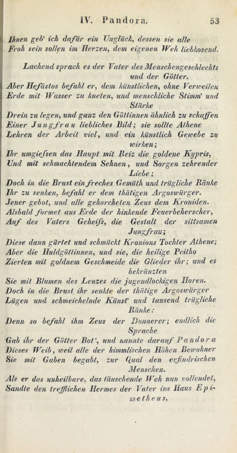 Ihnen geh' ich dafür ein Unglück, dessen sie alle Froh sein sollen im Herzen, dem eigenen Weh liebkosend. Lachend sprach es der Vater des Menschengeschlechts und der Götter. Aber Hefdstos befahl er, dem künstlichen, ohne Verweilen Erde mit Wasser zu kneten, und menschliche Stimiii und Stärke Drein zu legen, und ganz den Göttinnen ähnlich zu schaffen Einer Jungfrau liebliches Bild; sie sollte Athene Lehren der Arbeit viel, und ein künstlich Gewebe zu wirken; Hi r umgiefsen das Haupt mit Beiz die goldene Kypris, Und mit schmachtendem Sehnen, und Sorgen zehrender Liebe; Doch in die Brust ein freches Gemüth und trügUche Bänke Ihr zu senken, befahl er dem thätigen Argoswürger. Jener gebot, und alle gehorcheten Zeus dem Kroniden. Alsbald formet aus Erde der hinkende Feuerbeherscher, Auf des Vaters Geheifs, die Gestalt der sittsamen Jungfrau; Diese dann gürtet und schmückt Kronions Tochter Athene; Aber die Huldgöttinnen, und sie, die heilige Peitho Zierten mit goldnem Geschmeide die Glieder ihr; und es bekränzten Sie mit Blumen des Lenzes die jugendlockigen Horen. Doch in die Brust ihr senkte der thätige Argoswürger Lügen und schmeichelnde KünsV und tausend trügUche Bänke : Denn so befahl ihm Zeus der Donnerer; endlich die Sprache Gab ihr der Götter Bot’, und nannte darauf Pandor a Dieses Weib, weil alle der himmlischen Höhen Bewohner Sie mit Gaben begabt, zur Qual den erfindrischen Menschen. Als er das unheilbare, das täuschende Weh nun vollendet, Sandle den trefflichen Hermes der Vater ins Haus E p i- m et he u s,