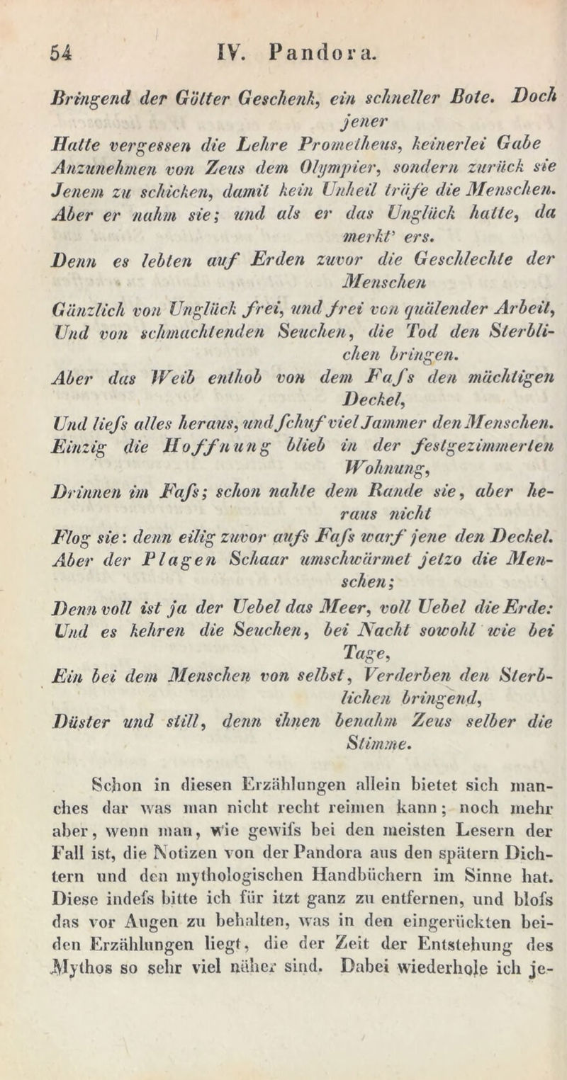 Bringend der Götter Geschenk, ein schneller Bote. Doch jener Halte vergessen die Lehre Prometheus, keinerlei Gäbe Anzunehmen von Zeus dem Olympier, sondern zurück sie Jenem zu schicken, damit kein Unheil träfe die Menschen. Aber er nahm sie; und als er das Unglück halte, da merkt5 eri*. De/m cs lebten auf Erden zuvor die Geschleckte der Menschen Gänzlich von Unglück frei, ?//«/ /ree rcw quälender Arbeit, D/d vo// schmachtenden Seuchen, die Tod den Sterbli- chen bringen. Aber das Weib enthob von dem Fafs den mächtigen Deckel, Und liefs alles heraus, ?/////fchuf viel Jammer den Menschen. Einzig die Hoffnung blieb in der festgezimmerten Wohnung, Drinnen im E'afs; schon nahte dem Rande sie, «ier Ae- raws mcA? jF/og s/e: denn eilig zuvor aufs Fafs warf jene den Deckel. Aber der Plagen Schaar umschwärmet jetzo die Men- schen ; Denn voll ist ja der Uebel das Meer, voll Uebel die Erde: Und es kehren die Seuchen, bei Nacht sowohl wie bei Tage, Ein bei dem Menschen von selbst, Verderben den Sterb- lichen bringend. Düster und still, denn ihnen benahm Zeus selber die Stimme. Schon in diesen Erzählungen allein bietet sich man- ches dar was man nicht recht reimen kann; noch mehr aber, wenn man, Wie gewifs bei den meisten Lesern der Fall ist, die Notizen von der Pandora aus den spätem Dich- tern und den mythologischen Handbüchern im Sinne hat. Diese indefs bitte ich für itzt ganz zu entfernen, und blofs das vor Augen zu behalten, was in den eingerückten bei- den Erzählungen liegt, die der Zeit der Entstehung des Alythos so sehr viel näher sind. Dabei wiederhole ich je-