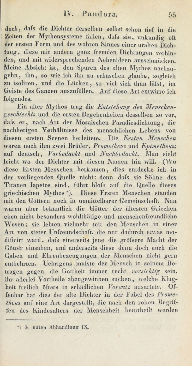 doch, dafs die Dichter derselben selbst schon tief in die Zeiten der Mythen Systeme fallen, dafs sie, unkundig oft der ersten Form und des wahren Sinnes einer uralten Dich- tung, diese mit andern ganz fremden Dichtungen verbin- den, und mit widersprechenden Nebenideen ausschmücken. Meine Absicht ist, den Spuren des alten Mythos nachzu- gehn, ihn, so wie ich ihn zu erhaschen glaubo, sogleich zu isoliren, und die Lücken, so viel sich thun läfst, im Geiste des Ganzen auszufüllen. Auf diese Art entwirre ich folgendes. Ein alter Mythos trug die Entstehung des Menschen- geschlechts uud die ersten Begebenheiten desselben so vor, dafs er, nach Art der Mosaischen Paradiesdichtung, die nachherigen Verhältnisse des menschlichen Lebens von diesen ersten Scenen herleitete. Die Ersten Menschen waren nach ihm zwei Brüder, Prometheus und Epimetheus; auf deutsch, Vorbedacht und Nachbedacht. Man sieht leicht wo der Dichter mit diesen Namen hin will. (Wo diese Ersten Menschen herkamen, dies entdecke ich in der vorliegenden Quelle nicht: denn dafs sie Söhne des Titanen Iapetos sind, führt blofs auf die Quelle dieses griechischen Mythos *). Diese Ersten Menschen standen mit den Göttern noch in unmittelbarer Gemeinschaft. Nun waren aber bekantlich die Götter der ältesten Griechen eben nicht besonders wohlthätige und menschenfreundliche Wesen; sie lebten vielmehr mit den Menschen in einer Art von steter Unfreundschaft, die nur dadurch etwas mo- dificirt ward, dafs einerseits jene die gröfsere Macht der GötteY einsahen, und anderseits diese denn doch auch die Gaben und Ehrenbezeugungen der Menschen nicht gern entbehrten. Uebrigens mufste der Mensch in seinem Be- tragen gegen die Gottheit immer recht vorsichtig sein, ihr allerlei Vortheile abzugewinnen suchen, welche Klug- heit freilich öfters in schädlichen Vor (ritz ausartete. Of- fenbar hat dies der alte Dichter in def Fabel des Prome- theus auf eine Art dargestellt, die nach den rohen Begrif- fen des Kindesalters der Menschheit beurtheilt werden y) S. nuten Abhandlung IX.