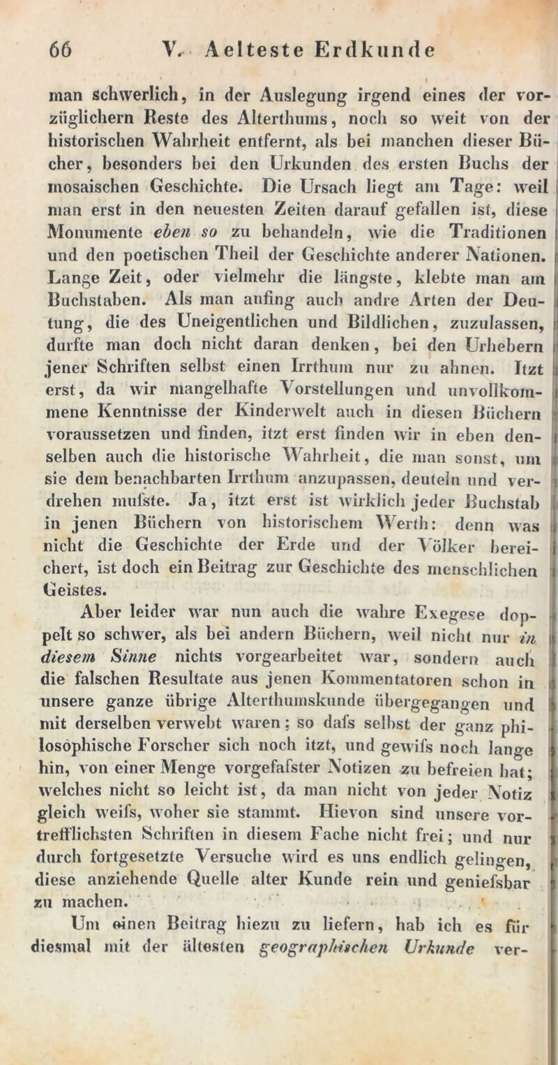 man schwerlich, in der Auslegung irgend eines der vor- züglichem Reste des Alterthums, noch so weit von der historischen Wahrheit entfernt, als bei manchen dieser Bü- cher, besonders bei den Urkunden des ersten Buchs der mosaischen Geschichte. Die Ursach liegt am Tage: weil man erst in den neuesten Zeiten darauf gefallen ist, diese Monumente eben so zu behandeln, wie die Traditionen i und den poetischen Theil der Geschichte anderer Nationen, i Lange Zeit, oder vielmehr die längste, klebte man am i Buchstaben. Als man anfing auch andre Arten der Den- i tung, die des Uneigentlichen und Bildlichen, zuzulassen, | durfte man doch nicht daran denken, bei den Urhebern jener Schriften selbst einen Irrthum nur zu ahnen. Itzt a erst, da wir mangelhafte Vorstellungen und unvolikoin- i mene Kenntnisse der Kinderwelt auch in diesen Büchern \ voraussetzen und finden, itzt erst linden wir in eben den- i selben auch die historische Wahrheit, die man sonst, um i sie dem benachbarten Irrthum anzupassen, deuteln und ver- 1 drehen mufste. Ja, itzt erst ist wirklich jeder Buchstab in jenen Büchern von historischem Werth: denn was nicht die Geschichte der Erde und der Völker berei- chert, ist doch ein Beitrag zur Geschichte des menschlichen Geistes. Aber leider war nun auch die wahre Exegese dop- pelt so schwer, als bei andern Büchern, weil nicht nur in diesem Sinne nichts vorgearbeitet war, sondern auch die falschen Resultate aus jenen Kommentatoren schon in unsere ganze übrige Altertlmmskunde übergegangen und mit derselben verwebt waren; so dafs selbst der ganz phi- losophische Forscher sich noch itzt, und gewifs noch lange hin, von einer Menge vorgefafster Notizen zu befreien hat; welches nicht so leicht ist, da man nicht von jeder NTotiz gleich weifs, woher sie stammt. Ilievon sind unsere vor- < trefflichsten Schriften in diesem Fache nicht frei; und nur durch fortgesetzte Versuche wird es uns endlich gelingen, diese anziehende Quelle alter Kunde rein und geniefsbar zu machen. Um einen Beitrag hiezu zu liefern, hab ich es für diesmal mit der ältesten geographischen Urkunde ver-