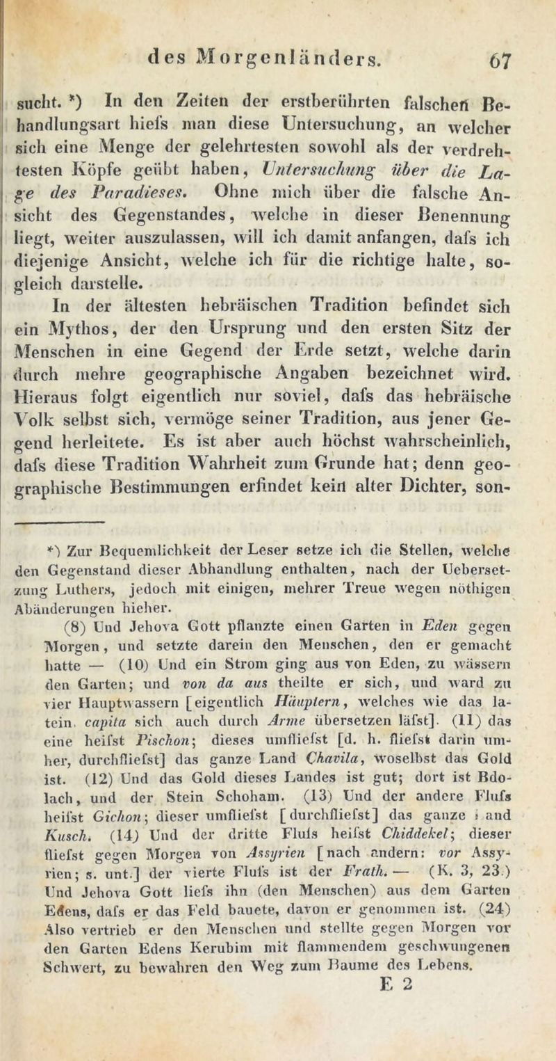 sucht. *) In den Zeiten der erstberührten falschen Be- handlungsart hiefs man diese Untersuchung, an welcher sich eine Menge der gelehrtesten sowohl als der verdreh- testen Köpfe geübt haben, Untersuchung über die La- ge des Paradieses. Ohne mich über die falsche An- sicht des Gegenstandes, welche in dieser Benennung liegt, weiter auszulassen, will ich damit anfangen, dafs ich diejenige Ansicht, welche ich für die richtige halte, so- gleich darstelle. In der ältesten hebräischen Tradition befindet sich ein Mythos, der den Ursprung und den ersten Sitz der Menschen in eine Gegend der Erde setzt, welche darin durch mehre geographische Angaben bezeichnet wird. Hieraus folgt eigentlich nur soviel, dafs das hebräische Volk selbst sich, vermöge seiner Tradition, aus jener Ge- bend herleitete. Es ist aber auch höchst wahrscheinlich, n dafs diese Tradition Wahrheit zum Grunde hat; denn geo- graphische Bestimmungen erfindet kein alter Dichter, son- *') Zur Bequemlichkeit der Leser setze ich die Stellen, welche den Gegenstand dieser Abhandlung enthalten, nach der Ucberset- zung Luthers, jedoch mit einigen, mehrer Treue wegen ndthigen Abänderungen hicher. (8) Und Jehova Gott pflanzte einen Garten in Eden gegen Morgen, und setzte darein den Menschen, den er gemacht hatte — (10) Und ein Strom ging aus von Eden, zu wässern den Garten; und von da aus theilte er sich, und ward zu vier Hauptwassern [eigentlich Häuptern, welches wie das la- tein capila sich auch durch Anne übersetzen läfst]. (11) das eine heifst Pischon; dieses umfliefst [d. h. fliefst darin um- her, durchfliefst] das ganze Land Chavila, woselbst das Gold ist. (12) Und das Gold dieses Landes ist gut; dort ist Bdo- lach, und der Stein Schoham. (13) Und der andere FJufs heilst Gichon; dieser umflielst [durchfliefst] das ganze j and Kusch. (14) Und der dritte Fluis heilst Chiddekel; dieser fliefst gegen Morgen von Assyrien [nach andern: vor Assy- rien; s. unt.] der vierte Fluis ist der Fratlu— (K. 3, 23.) Und Jehova Gott liefs ihn (den Menschen) aus dem Garten Edens, dafs er das Feld bauete, davon er genommen ist. (24) Also vertrieb er den Menschen und stellte gegen Morgen vor den Garten Edens Kerubim mit flammendem geschwungenen Schwert, zu bewahren den Weg zum Baume des Lebens. E 2