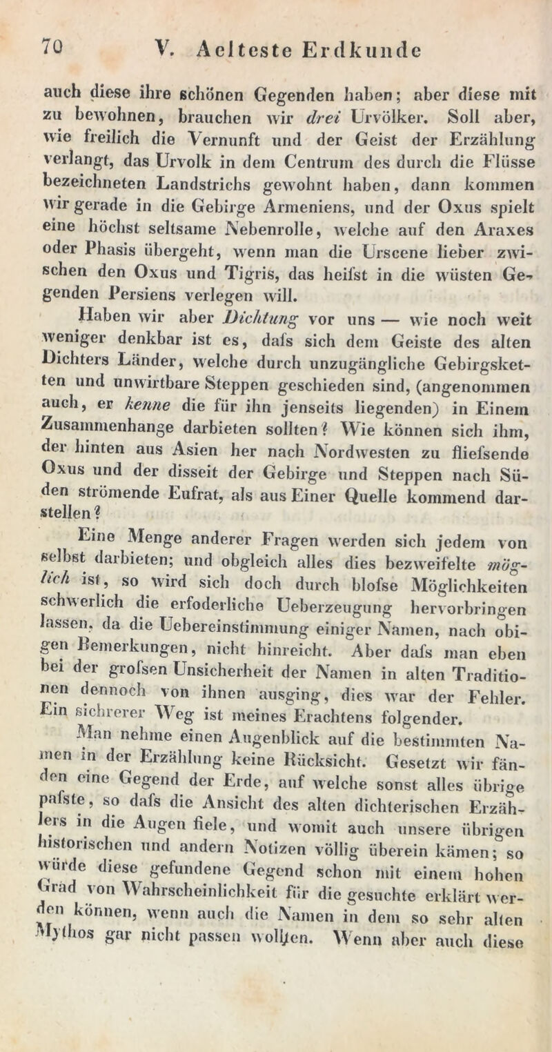 auch diese ihre schönen Gegenden haben; aber diese mit zu bewohnen, brauchen wir drei Urvölker. Soll aber, wie freilich die Vernunft und der Geist der Erzählung verlangt, das Urvolk in dem Centrum des durch die Flüsse bezeichneten Landstrichs gewohnt haben, dann kommen Wir gerade in die Gebirge Armeniens, und der Oxus spielt eine höchst seltsame Nebenrolle, welche auf den Araxes oder Phasis übergeht, wenn man die Urscene lieber zwi- schen den Oxus und Tigris, das heilst in die wüsten Ge-> genden Persiens verlegen will. Haben wir aber Dichtung vor uns — wie noch weit weniger denkbar ist es, dals sich dem Geiste des alten Dichters Länder, welche durch unzugängliche Gebirgsket- ten und unwirtbare Steppen geschieden sind, (angenommen auch, er kenne die für ihn jenseits liegenden) in Einem Zusammenhänge darbieten sollten ? Wie können sich ihm, der hinten aus Asien her nach Nordwesten zu fliefsende Oxus und der disseit der Gebirge und Steppen nach Sü- den strömende Eufrat, als aus Einer Quelle kommend dar- stellen ? Eine Menge anderer Fragen werden sich jedem von selbst darbieten; und obgleich alles dies bezweifelte mög- lich ist , so wird sich doch durch blofse Möglichkeiten schwerlich die erfoderliche Ueberzeugung hervorbringen lassen, da die Uebereinstimmung einiger Namen, nach obi- gen Bemerkungen, nicht hinreicht. Aber dafs man eben bei der grofsen Unsicherheit der Namen in alten Traditio- nen dennoch von ihnen ausging, dies war der Fehler. Ein sichrerer AVeg ist meines Erachtens folgender. Man nehme einen Augenblick auf die bestimmten Na- men in der Erzählung keine Rücksicht. Gesetzt wir fän- den eine Gegend der Erde, auf welche sonst alles übrige pafste, so dafs die Ansicht des alten dichterischen Erzäh- lers in die Augen fiele, und womit auch unsere übrigen historischen und andern Notizen völlig überein kämen; so wurde diese gefundene Gegend schon mit einem hohen Grad von Wahrscheinlichkeit für die gesuchte erklärt wer- den können, wenn auch die Namen in dem so sehr alten Mythos gar nicht passen wollen. Wenn aber auch diese