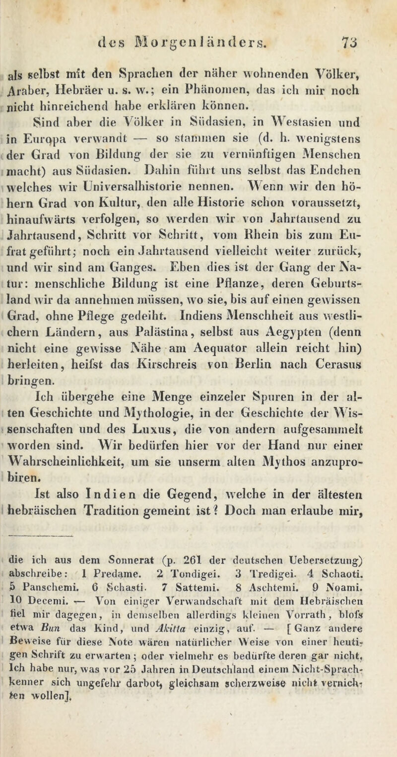 als selbst mit den Sprachen der näher wohnenden Völker, .Araber, Hebräer u. s. w.; ein Phänomen, das ich mir noch nicht hinreichend habe erklären können. Sind aber die Völker in Südasien, in Westasien und in Eurqpa verwandt — so stammen sie (d. h. wenigstens der Grad von Bildung der sie zu vernünftigen Menschen macht) aus Siidasien. Dahin führt uns selbst das Endchen welches wir Universalhistorie nennen. Wenn wir den ho- hem Grad von Kultur, den alle Historie schon voraussetzt, hinaufwärts verfolgen, so werden wir von Jahrtausend zu Jahrtausend, Schritt vor Schritt, vom Rhein bis zum Eu- frat geführt,* noch ein Jahrtausend vielleicht weiter zurück, und wir sind am Ganges. Eben dies ist der Gang der Na- tur: menschliche Bildung ist eine Pflanze, deren Geburts- land wir da annehmen müssen, wo sie, bis auf einen gewissen Grad, ohne Pflege gedeiht. Indiens Menschheit aus westli- chem Ländern, aus Palästina, selbst aus Aegypten (denn nicht eine gewisse Nähe am Aequator allein reicht hin) herleiten, heifst das Kirschreis von Berlin nach Cerasus bringen. Ich übergehe eine Menge einzeler Spuren in der al- ten Geschichte und Mythologie, in der Geschichte der Wis- senschaften und des Luxus, die von andern aufgesammelt worden sind. Wir bedürfen hier vor der Hand nur einer Wahrscheinlichkeit, um sie unserm alten Mythos anzupro- biren. Ist also Indien die Gegend, welche in der ältesten hebräischen Tradition gemeint ist % Doch man erlaube mir, die ich aus dem Sonnerat (p. 261 der deutschen Uebersetzung) abschreibe: 1 Predame. 2 Tondigei. 3 Tredjgei. 4 Schaoti. 5 Panschemi. 6 Schasti. 7 Sattemi. 8 Aschtemi. 9 Noami. 10 Decemi. — Von einiger Verwandschaft mit dem Hebräischen fiel mir dagegen, in demselben allerdings kleinen Vorrath, blol's etwa Bun das Kind, und Akitla einzig, auf. — [Ganz andere Beweise für diese Note wären natürlicher Weise von einer heuti- gen Schrift zu erwarten ; oder vielmehr es bedürfte deren gar nicht. Ich habe nur, was vor 25 Jahren in Deutschland einem Nicht-Sprach- kenner sich ungefehr darbot, gleichsam scherzweise nicht vernich- ten wollen].