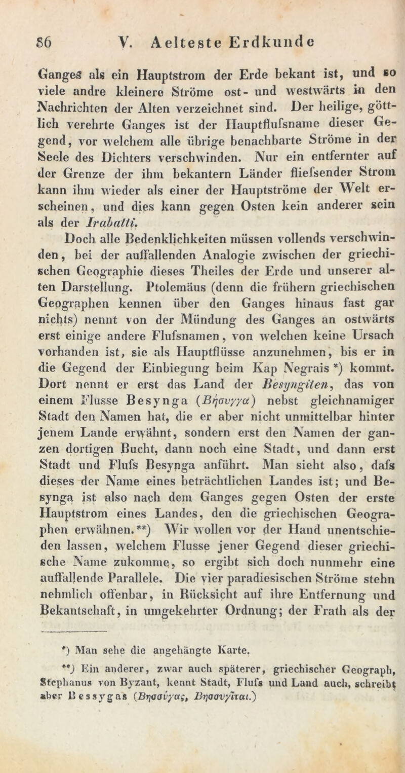 Ganges als ein Hauptstrom der Erde bekant ist, und so viele andre kleinere Ströme ost- und westwärts in den Nachrichten der Alten verzeichnet sind. Der heilige, gött- lich verehrte Ganges ist der Hauptdufsname dieser Ge- gend, vor welchem alle übrige benachbarte Ströme in der Seele des Dichters verschwinden. Nur ein entfernter auf der Grenze der ihm bekantern Länder fliefsender Strom kann ihm wieder als einer der Hauptströme der Welt er- scheinen , und dies kann gegen Osten kein anderer sein als der Irahaltu Doch alle Bedenklichkeiten müssen vollends verschwin- den , bei der auffallenden Analogie zwischen der griechi- schen Geographie dieses Theiles der Erde und unserer al- ten Darstellung. Ptolemäus (denn die frühem griechischen Geographen kennen über den Ganges hinaus fast gar nichts) nennt von der Mündung des Ganges an ostwärts erst einige andere Flufsnainen, von w elchen keine Ursach vorhanden ist, sie als Hauptfliisse anzunehmen, bis er in die Gegend der Einbiegung beim Kap Negrais *) kommt. Dort nennt er erst das Land der Besyngilen, das von einem Flusse Besynga (Bjovyya) nebst gleichnamiger Stadt den Namen hat, die er aber nicht unmittelbar hinter jenem Lande erwähnt, sondern erst den Namen der gan- zen dortigen Bucht, dann noch eine Stadt, und dann erst Stadt und Flufs Besynga anführt. Man sieht also, dafs dieses der Name eines beträchtlichen Landes ist; und Be- synga ist also nach dem Ganges gegen Osten der erste Hauptstrom eines Landes, den die griechischen Geogra- phen erwähnen. **) Wir wollen vor der Hand unentschie- den lassen, welchem Flusse jener Gegend dieser griechi- sche Name zukomme, so ergibt sich doch nunmehr eine auffallende Parallele. Die vier paradiesischen Ströme stehn nehmlich offenbar, in Rücksicht auf ihre Entfernung und Bekantschaft, in umgekehrter Ordnung; der Frath als der *) Man sehe die angehängte Karte. **) Ein anderer, zwar auch späterer, griechischer Geograph, Stephanus von Byzant, kennt Stadt, Flufs und Land auch, schreib^ »her 11 e s s y g a 8 (Biyjavya;, Bijoovyirai.')