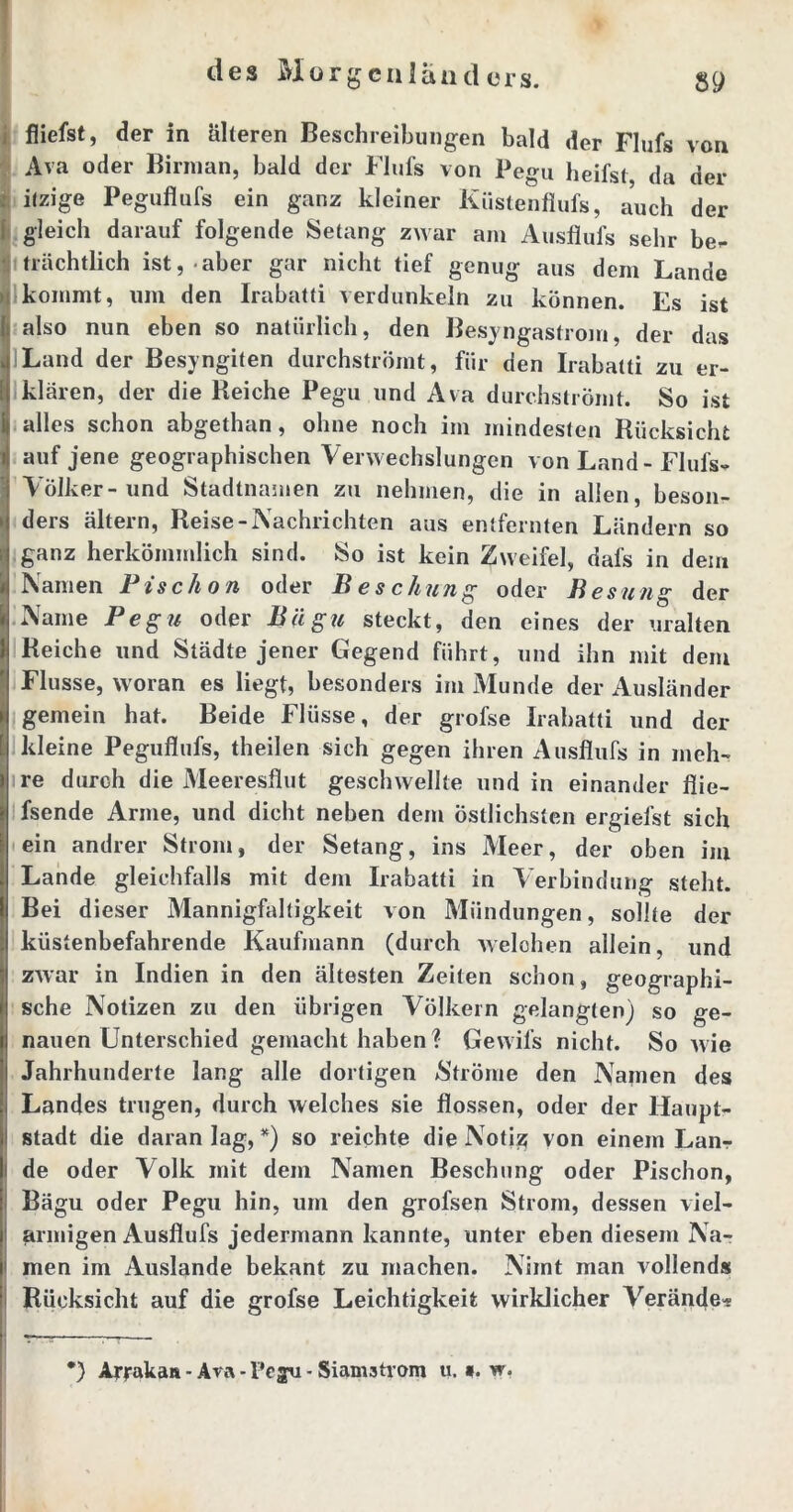 fliefst, der in älteren Beschreibungen bald der Flufs von Ava oder Binnan, bald der Flufs von Pegu heifst, da der itzige Peguflufs ein ganz kleiner Küstenflufs, auch der gleich darauf folgende Setang zwar am Ausflufs sehr be- trächtlich ist, aber gar nicht tief genug aus dem Lande I kommt, um den Irabatti verdunkeln zu können. Es ist also nun eben so natürlich, den Besyngastrom, der das Land der Besyngifen durchströmt, für den Irabatti zu er- klären, der die Reiche Pegu und Ava durchströmt. So ist alles schon abgethan, ohne noch im mindesten Rücksicht i auf jene geographischen Verwechslungen von Land - Flufs- Völker-und Stadtnamen zu nehmen, die in allen, beson- • ders ältern, Reise-Nachrichten aus entfernten Ländern so Iganz herkömmlich sind. So ist kein Zweifel, dafs in dem Namen Fischon oder B es chung oder Besung der Name Pegu oder Bllgu steckt, den eines der uralten Reiche und Städte jener Gegend führt, und ihn mit dem Flusse, woran es liegt, besonders im Munde der Ausländer gemein hat. Beide Flüsse, der grofse Irabatti und der [ kleine Peguflufs, theilen sich gegen ihren Ausflufs in meh- re durch die Meeresflut geschwellte und in einander flie- fsende Arme, und dicht neben dem östlichsten ergiefst sich ein andrer Strom, der Setang, ins Meer, der oben im Lande gleichfalls mit dem Irabatti in Verbindung steht. Bei dieser Mannigfaltigkeit von Mündungen, sollte der küstenbefahrende Kaufmann (durch welchen allein, und zwar in Indien in den ältesten Zeiten schon, geographi- sche Notizen zu den übrigen Völkern gelangten) so ge- nauen Unterschied gemacht haben? Gewil’s nicht. So wie Jahrhunderte lang alle dortigen Ströme den Namen des Landes trugen, durch welches sie flössen, oder der Haupt- stadt die daran lag, *) so reichte die Notiz; von einem Lan-r i de oder Volk mit dem Namen Beschung oder Pischon, Bägu oder Pegu hin, um den grofsen Strom, dessen viel- armigen Ausflufs jedermann kannte, unter eben diesem Na- men im Auslande bekant zu machen. Nimt man vollends Rücksicht auf die grofse Leichtigkeit wirklicher Verände- *) Arrakaa - Ava - l*cgu - Siamstrom u. ». w.