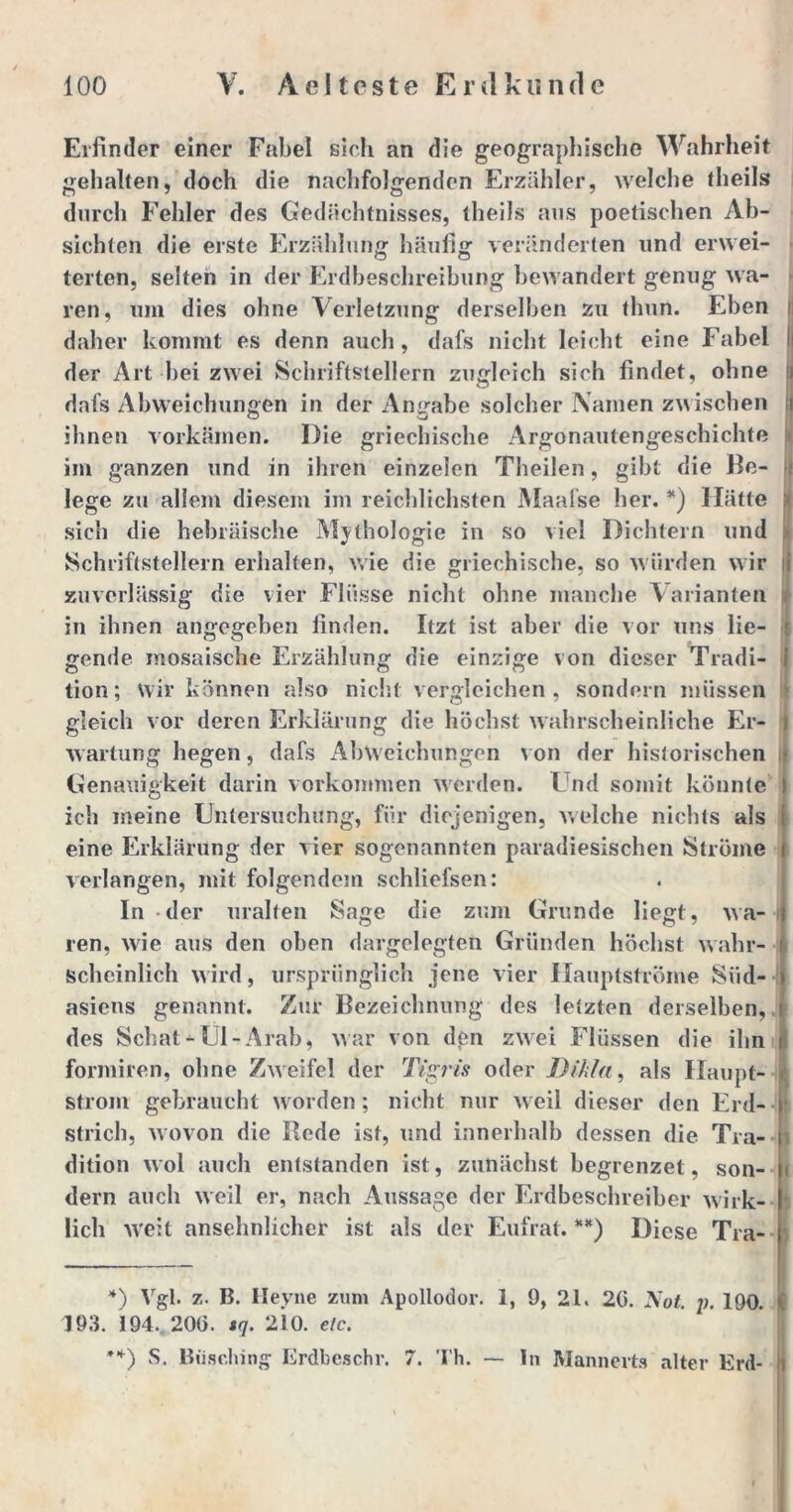 Erfinder einer Fabel sich an die geographische Wahrheit gehalten, doch die nachfolgenden Erzähler, welche theils durch Fehler des Gedächtnisses, theils aus poetischen Ab- sichten die erste Erzählung häufig veränderten und envei- terten, selten in der Erdbeschreibung bewandert genug wa- ren, um dies ohne Verletzung derselben zu tlmn. Eben daher kommt es denn auch, dafs nicht leicht eine Fabel der Art bei zwei Schriftstellern zugleich sich findet, ohne dafs Abweichungen in der Angabe solcher Namen zwischen ihnen vorkämen. Die griechische Argonautengeschichte im ganzen und in ihren einzelen Theilen, gibt die Be- lege zu allem diesem im reichlichsten Maafse her. *) Hätte sich die hebräische Mythologie in so viel Dichtern und Schriftstellern erhalten, wie die griechische, so würden wir zuverlässig die vier Flüsse nicht ohne manche Varianten in ihnen angegeben finden. Itzt ist aber die vor uns lie- gende mosaische Erzählung die einzige von dieser Tradi- tion; wir können also nicht vergleichen, sondern müssen gleich vor deren Erklärung die höchst wahrscheinliche Er- wartung hegen, dafs Abweichungen von der historischen Genauigkeit darin Vorkommen werden. Und somit könnte ich meine Untersuchung, für diejenigen, welche nichts als eine Erklärung der vier sogenannten paradiesischen Ströme verlangen, mit folgendem schliefsen: In - der uralten Sage die zum Grunde liegt, wa- ren, wie aus den oben dargelegten Gründen höchst wahr- scheinlich wird, ursprünglich jene vier Hauptströme Süd- asiens genannt. Zur Bezeichnung des letzten derselben, des Schat-Ül-Arab, war von den zwei Flüssen die ihn formiren, ohne Zweifel der Tigris oder Dikla, als Haupt- strom gebraucht worden; nicht nur weil dieser den Erd- j strich, wovon die Bede ist, und innerhalb dessen die Tra- ) dition wol auch entstanden ist, zunächst begrenzet, son- ( dern auch weil er, nach Aussage der Erdbeschreiher wirk- lich weit ansehnlicher ist als der Eufrat. **) Diese Tra- *) Vgl. z. B. Heyne zum Apollodor. 1, 9, 21. 20. Not. p. 190. 193. 194. 200. sq. 210. etc. **) S. Biisclnng Erdbeschr. 7. Th. — ln Mannerts alter Erd-