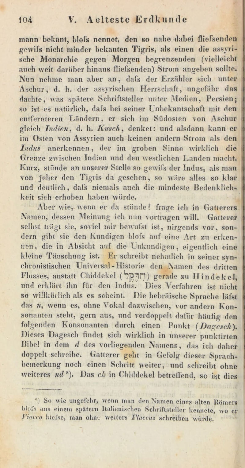 mann bekant, blofs nennet, den so nabe dabei fliefsenden gowifs nicht minder bekanten Tigris, als einen die assyri- sche Monarchie gegen Morgen begrenzenden (vielleicht auch weit darüber hinaus fliefsenden) Strom angeben sollte. Nun nehme man aber an, dafs der Erzähler sich unter Aschur, d. h. der assyrischen Herrschaft, ungefähr das dachte, was spätere Schriftsteller unter Medien, Persien; so ist es natürlich, dals bei seiner Unbekantschaft mit den entfernteren Ländern, er sich im Südosten von Aschur gleich Indien, d. h. Kusch, denket: und alsdann kann er im Osten von Assyrien auch keinen andern Strom als den Indus anerkennen, der im groben Sinne wirklich die Grenze zwischen Indien und den westlichen Landen macht. Kurz, stünde an unserer Stelle so gewifs der Indus, als man von jeher den Tigris da gesehen, so wäre alles so klar und deutlich, dafs niemals auch die mindeste Bedenklich-* keit sich erhoben haben würde. Aber wie, wenn er da stünde? frage ich in Gatterers Namen, dessen Meinung ich nun vortragen will. Gatterer selbst trägt sie, soviel mir bewufst ist, nirgends vor, son- dern gibt sie den Kundigen blofs auf eine Art zu erken- nen, die in Absicht auf die Unkundigen, eigentlich eine kleine Täuschung ist. Er schreibt nchmlich in seiner syn- chronistischen Universal-Historie den Namen des dritten Flusses, anstatt Chiddekel (bp^lH) gerade zu Hindekel, und erklärt ihn für den Indus. Dies Verfahren ist nicht so willkürlich als es scheint. Die hebräische Sprache läfst das wenn es, ohne Vokal dazwischen, vor andern Kon- sonanten steht, gern aus, und verdoppelt dafür häufig den folgenden Konsonanten durch einen Punkt (Dns;esch). Dieses Dagesch findet sich wirklich in unserer punktirten Bibel in dem d des vorliegenden Namens, das ich daher doppelt schreibe. Gatterer geht in Gefolg dieser Sprach- bemerkung noch einen Schritt weiter, und schreibt ohne weiteres nd*). Das ch in Chiddekel betreibend, so ist dies \) So wie ungefehr, wenn man den Namen eine? alten Hörners lüpft aus einem spätem Italienischen Schriftsteller kennete, wo er l'iacco hiefso, man ohne weiters Fläccus schreiben würde.