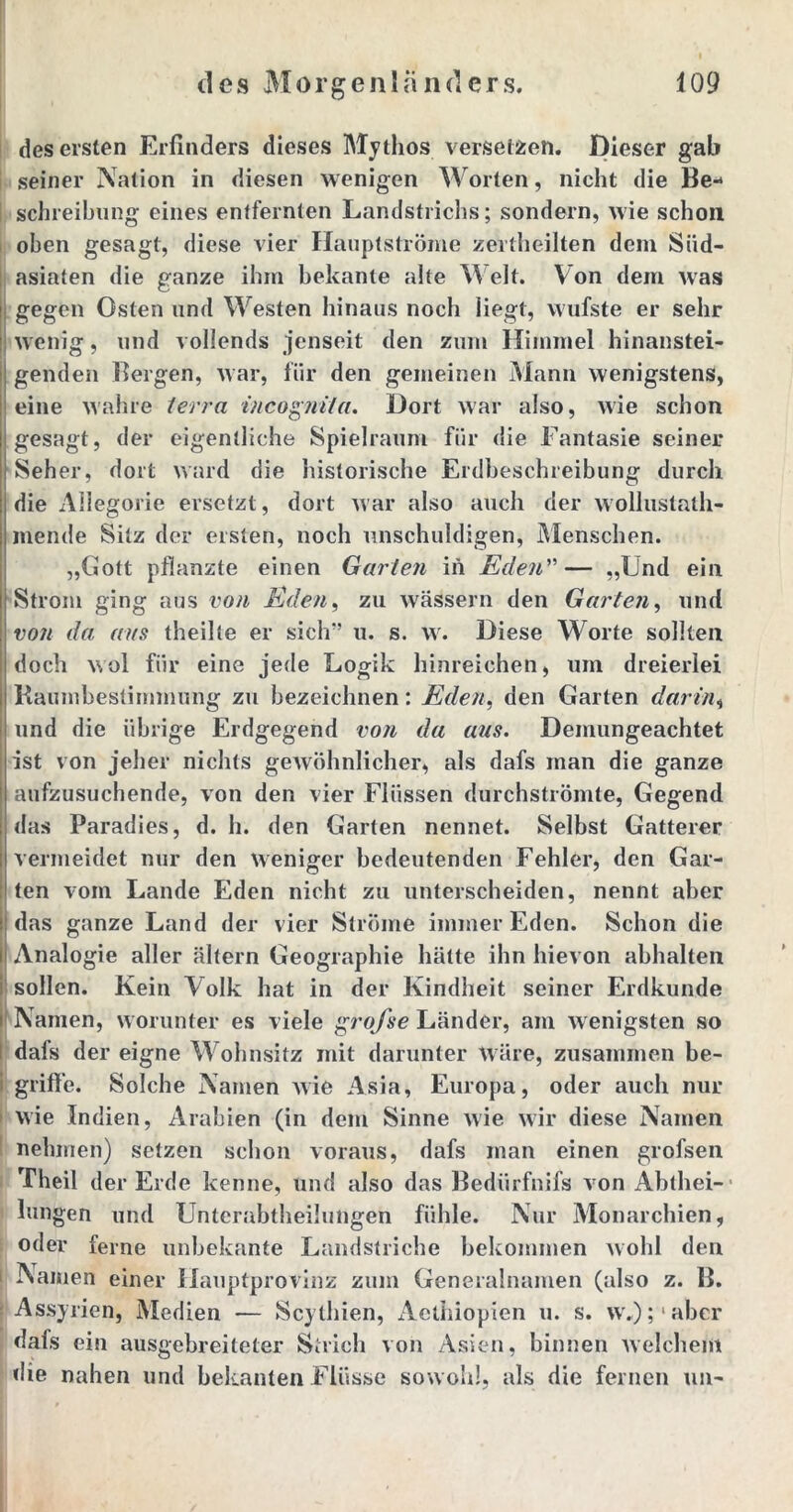 des ersten Erfinders dieses Mythos versetzen. Dieser gab seiner Nation in diesen wenigen Worten, nicht die Be- schreibung eines entfernten Landstrichs; sondern, wie schon oben gesagt, diese vier Hauptströme zertheilten dem Siid- asiaten die ganze ihm bekante alte Welt. Von dem was gegen Osten und Westen hinaus noch liegt, wufste er sehr wenig, und vollends jenseit den zum Himmel hinanstei- genden Bergen, war, für den gemeinen Mann wenigstens, eine wahre terra incognita. Dort war also, wie schon gesagt, der eigentliche Spielraum für die Fantasie seiner Seher, dort ward die historische Erdbeschreibung durch die Allegorie ersetzt, dort war also auch der wollustath- mende Sitz der ersten, noch unschuldigen, Menschen. „Gott pflanzte einen Garten in Eden”— „Und ein Strom ging aus von Eden, zu wässern den Garten, und von da ans theille er sich” u. s. w. Diese Worte sollten doch wol für eine jede Logik hinreichen, um dreierlei Kaumbestimmung zu bezeichnen: Eden, den Garten darin, und die übrige Erdgegend von da aus. Demungeachtet ist von jeher nichts gewöhnlicher, als dafs man die ganze aufzusuchende, von den vier Flüssen durchströmte, Gegend das Paradies, d. h. den Garten nennet. Selbst Gatterer vermeidet nur den weniger bedeutenden Fehler, den Gar- ten vom Lande Eden nicht zu unterscheiden, nennt aber das ganze Land der vier Ströme immer Eden. Schon die Analogie aller altern Geographie hätte ihn hievon abhalten sollen. Kein Volk hat in der Kindheit seiner Erdkunde Namen, worunter es viele grofse Länder, am wenigsten so dafs der eigne Wohnsitz mit darunter Wäre, zusammen be- I griffe. Solche Namen wie Asia, Europa, oder auch nur wie Indien, Arabien (in dem Sinne wie wir diese Namen nehmen) setzen schon voraus, dafs man einen grofsen Theil der Erde kenne, und also das Bedürfnifs von Abthei- lungen und Unterabtheilungen fühle. Nur Monarchien, oder ferne unbekante Landstriche bekommen wohl den Namen einer Hauptprovinz zum Generalnamen (also z. B. Assyrien, Medien — Scythien, xlclhiopien u. s. w.);abcr dafs ein ausgebreiteter Strich von Asien, binnen welchem die nahen und bekanten Flüsse sowohl, als die fernen tut-