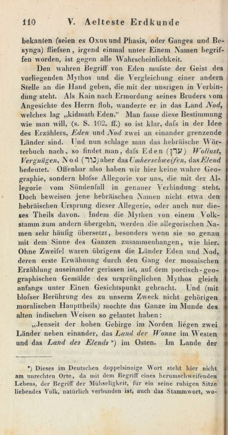 bekanten (seien es Oxus und Phasis, oder Ganges und Be- synga) fliefsen , irgend einmal unter Einem Namen begrif- fen worden, ist gegen alle Wahrscheinlichkeit. Den wahren Begriff von Eden inufste der Geist des vorliegenden Mythos und die Vergleichung einer andern Stelle an die Hand geben, die mit der unsrigen in Verbin- dung steht. Als Kain nach Ermordung seines Bruders vom Angesichte des Herrn floh, wandelte er in das Land AW, welches lag „kidmath Eden.” Man fasse diese Bestimmung wie man will, (s. S. 102. ff) so ist klar, dafs in der Idee des Erzählers, Eden und Nod zwei an einander grenzende Länder sind. Und nun schlage man das hebräische Wör- terbuch nach, so findet man, dafs Eden (pJJ) Wollust, Vergnügen, Nod (TU) aber das Umher schweifen, das Elend bedeutet. Offenbar also haben wir hier keine wahre Geo- graphie, sondern blofse Allegorie vor uns, die mit der Al- legorie vom Sündenfall in genauer Verbindung steht. Doch beweisen jene hebräischen Namen nicht etwa den hebräischen Ursprung dieser Allegorie, oder auch nur die- ses Theils davon. Indem die Mythen von einem Volk- stamm zum andern übergehn, werden die allegorischen Na- | men sehr häufig übersetzt, besonders wenn sie so genau i mit dem Sinne des Ganzen Zusammenhängen, wie hier. ; Ohne Zweifel waren übrigens die Länder Eden und Nod, \ deren erste Erwähnung durch den Gang der mosaischen t Erzählung auseinander gerissen ist, auf dem poetisch-geo- graphischen Gemälde des ursprünglichen Mythos gleich : anfangs unter Einen Gesichtspunkt gebracht. Und (mit blofser Berührung des zu unserm Zweck nicht gehörigen : moralischen Haupttheils) mochte das Ganze im Munde des alten indischen Weisen so gelautet haben: „Jenseit der hohen Gebirge im Norden liegen zwei I Länder neben einander, das Land der Wonne im W esten l und das Land des Elends *) im Osten. Im Lande der *) Dieses im Deutschen doppelsinnige Wort steht hier nicht am Unrechten Orte, da mit dem Begriff eines herumschweifenden Lebens, der Begriff der Mühseligkeit, für ein seine ruhigen Sitze liebendes Volk, natürlich verbunden ist, auch das Stammwort, wo-