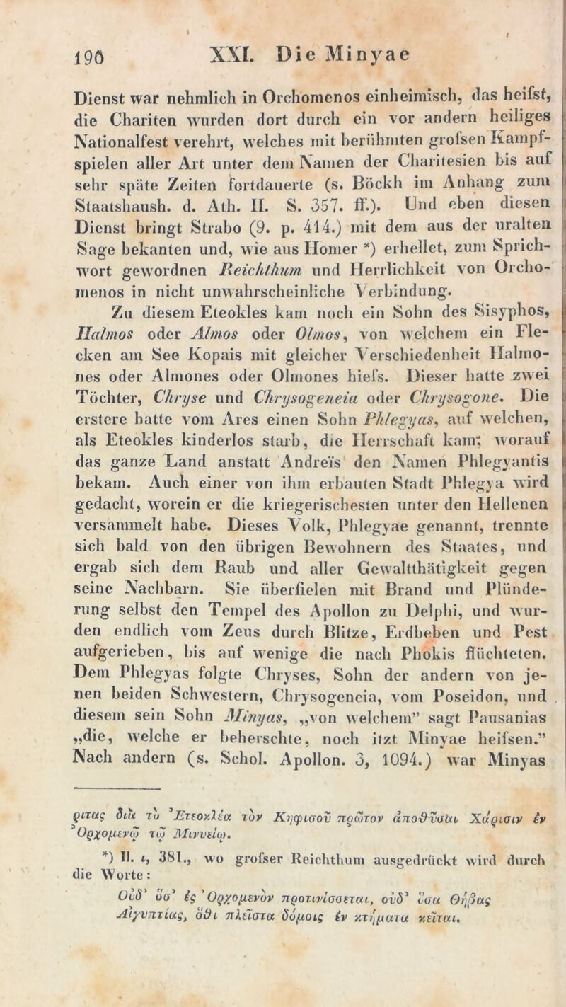 Dienst war nehmlich in Orchomenos einheimisch, das heifst, die Chariten wurden dort durch ein vor andern heiliges Nationalfest verehrt, welches mit berühmten grofsen Kampf- spielen aller Art unter dem Namen der Gharitesien bis auf sehr späte Zeiten fortdauerte (s. Bockh im Anhang zum i Staatshaush. d. Ath. II. S. 357. ff.)* Und eben diesen Dienst bringt Strabo (9. p. 414.) mit dem aus der uralten Sage bekanten und, wie ans Homer *) erhellet, zum Sprich- wort gewordnen Reic/ilhum und Herrlichkeit von Orcho- menos in nicht unwahrscheinliche Verbindung. Zu diesem Eteokles kam noch ein Sohn des Sisyphos, Haimos oder Almos oder 01 mos, von welchem ein Fle- cken am See Kopais mit gleicher Verschiedenheit Halmo- nes oder Almones oder Olmones hiefs. Dieser hatte zwei Töchter, Chryse und Chrysogeneia oder Chrysogone. Die erstere hatte vom Ares einen Sohn Phlegyas, auf welchen, als Eteokles kinderlos starb, die Herrschaft kam; worauf das ganze Land anstatt Andreis den Namen Phlegyantis bekam. Auch einer von ihm erbauten Stadt Phlegya wird gedacht, worein er die kriegerischesten unter den Hellenen versammelt habe. Dieses Aolk, Phlegyae genannt, trennte sich bald von den übrigen Bewohnern des Staates, und ergab sich dem Raub und aller Gewalttätigkeit gegen seine Nachbarn. Sie überfielen mit Brand und Plünde- rung selbst den Tempel des Apollon zu Delphi, und wur- den endlich vom Zeus durch Blitze, Erdbeben und Pest aufgerieben, bis aut wenige die nach Phokis flüchteten. Dem Phlegyas folgte Chryses, Sohn der andern von je- nen beiden Schwestern, Chrysogeneia, vom Poseidon, und diesem sein Sohn Minyas, „von welchem” sagt Pausanias „die, welche er beherschte, noch itzt Minyae heifsen.” Nach andern (s. Schob Apollon. 3, 1094.) war Minyas (inoig Sta tu JiTfoy.lsa rov Kqcpioov ttqcotov unodvoht Xugicuv iv 3OgXO(lEVh> TW MlVViUO. *) 1b 381., wo grofser Reichtum ausgedrückt wird durch die Worte: Uuö üV ig OQ/oyEvov jiqotivIoostcu, ovö* 3 lou Orjßug