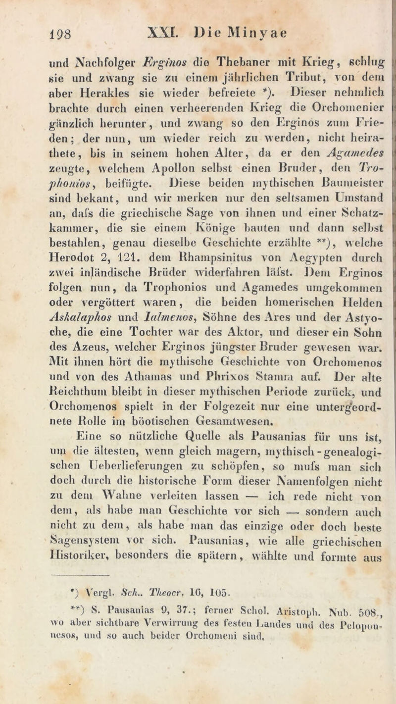 und Nachfolger Erginos die Thebaner mit Krieg, schlug sie und zwang sie zu einein jährlichen Tribut, von dem aber Herakles sie wieder befreiete *). Dieser nehmlich brachte durch einen verheerenden Krieg die Orchomenier gänzlich herunter, und zwang so den Erginos zum Frie- den; der nun, um wieder reich zu werden, nicht heira- thete, bis in seinem hohen Alter, da er den Agamedes zeugte, welchem Apollon seihst einen Bruder, den Tro- phonios, beifügte. Diese beiden mythischen Baumeister sind bekant, und wir merken nur den seltsamen Umstand an, dafs die griechische Sage von ihnen und einer Schatz- kammer, die sie einem Könige bauten und dann selbst bestahlen, genau dieselbe Geschichte erzählte **), welche Herodot 2, 121. dem Rhampsinitus von Aegypten durch zwei inländische Brüder widerfahren läfst. Dem Erginos folgen nun, da Trophonios und Aganiedes umgekommen oder vergöttert waren, die beiden homerischen Helden Askalaphos und lalmenos, Söhne des Ares und der Astyo- che, die eine Tochter war des Aktor, und dieser ein Sohn des Azeus, welcher Erginos jüngster Bruder gewesen war. Mit ihnen hört die mythische Geschichte von Orchomenos und von des Athamas und Phrixos Stamm auf. Der alte Reichthum bleibt in dieser mythischen Periode zurück, und Orchomenos spielt in der Folgezeit nur eine unterg’eord- nete Rolle im böotischen Gesamtwesen. Eine so nützliche Quelle als Pausanias für uns ist, um die ältesten, wenn gleich magern, mythisch-genealogi- schen Ueberlieferungen zu schöpfen, so mufs man sich doch durch die historische Form dieser Namenfolgen nicht zu dem Wahne verleiten lassen — ich rede nicht von dem, als habe man Geschichte vor sich — sondern auch nicht zu dem, als habe man das einzige oder doch beste Sagensystem vor sich. Pausanias, wie alle griechischen Historiker, besonders die spätem, wählte und formte aus #) Vergl. Sch.. Thcocr. lö, 105. **) S. Pausanias 9, 37.; ferner Schob Aristoph. N„b. 508., wo aber sichtbare Verwirrung des festen Landes und des Pelonou- ncsoK, und so auch beider Orchomeni sind.