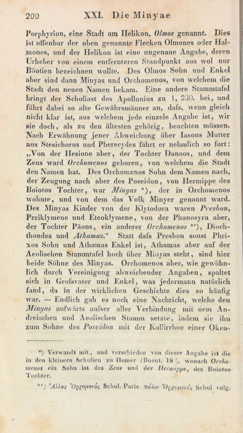 Porphyrion, eine Stadt am Helikon, Olmos genannt. Dies ist offenbar der oben genannte Flecken Olmones oder Hal- mones, und der Helikon ist eine ungenaue Angabe, deren Urheber von einem entfernteren Standpunkt aus wol nur Büofien bezeichnen wollte. Des Olmos Sohn und Enkel aber sind dann Minyas und Orchomenos, von welchem die Stadt den neuen Namen bekam. Eine andere Stammtafel bringt der Scholiast des Apollonius zu 1, 230. bei, und führt dabei so alte Gewährsmänner an, dafs, wenn gleich nicht klar ist, aus welchem jede einzele Angabe ist, wir sie doch, als zu den ältesten gehörig, beachten müssen. Nach Erwähnung jener Abweichung über Iasons Mutter aus Stesichorus und Pherecydes fährt er nehmlich so fort: „Von der Ilesione aber, der Tochter Danaos, und dem Zeus ward Orchomenos geboren, von welchem die Stadt den Namen hat. Des Orchomenos Sohn dem Namen nach, der Zeugung nach aber des Poseidon, von Hermippe des Boiotos Tochter, war Minyas *), der in Orchomenos wohnte, und von dem das Volk Minyer genannt ward. D es Minyas Kinder von der Klytodora waren Preshon, Periklymene und Eteoklymene, von der Phanosyra aber, der Tochter Päons, ein anderer Orchomenos **), Dioch- thondes und Athamas.” Statt dafs Presbon sonst Phri- xos Sohn und Athamas Enkel ist, Athamas aber auf der Aeolischen Stammtafel hoch über Minyas steht, sind hier beide Sohne des Minyas. Orchomenos aber, Avie gewöhn- lich durch Vereinigung abweichender Angaben, spaltet sich in Grofsvater und Enkel, was jedermann natürlich fand, da in der Avirkliehen Geschichte dies so häufig Avar. — Endlich gab es noch eine Nachricht, Avelche den Minyas aufwärts aufser aller Verbindung mit dein An- dreischen und Aeolischen Stamm setzte, indem sie ihn zum Sohne des Poseidon mit der Kaüirrhoe einer Okea- *) Verwandt mit, und verschieden von dieser Angabe ist die in den kleinern Scholien zu Homer (Boeot. 18 ), wonach Orcho- vienus ein Sohn ist des Zcms und der Hervrippe, des Boiotos Tochter. **) AMog On/oytrog Seiiol. Paris, nuhr 'Oyxoyu’og bchol v u!g.