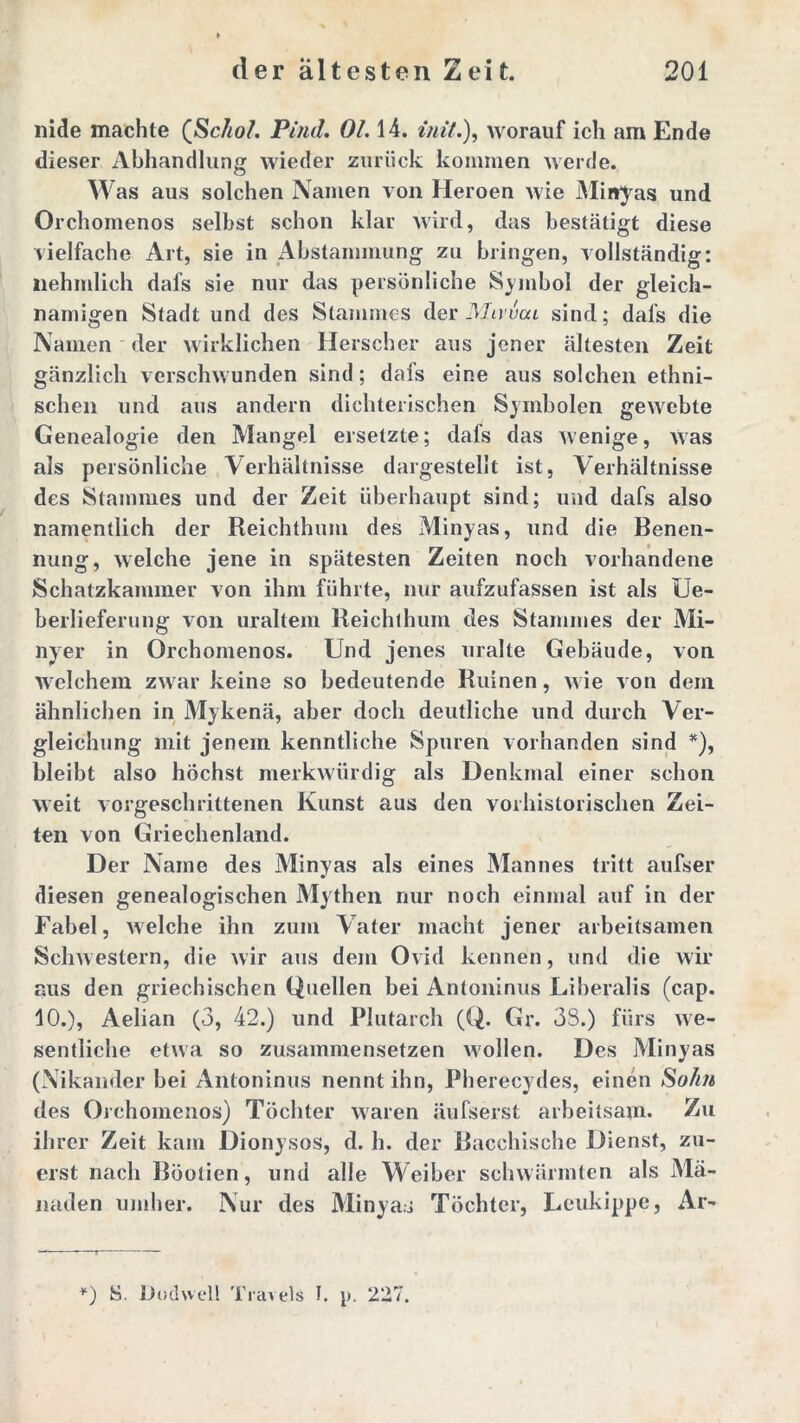 nide machte QSc/ioL Pind. OL 14. mit.), worauf ich am Ende dieser Abhandlung wieder zurück kommen werde. Was aus solchen Namen von Heroen wie Minyas und Orchomenos selbst schon klar wird, das bestätigt diese vielfache Art, sie in Abstammung zu bringen, vollständig: nehmlich dafs sie nur das persönliche Symbol der gleich- namigen Stadt und des Stammes der Mwvca sind; dafs die Namen der wirklichen Herscher aus jener ältesten Zeit gänzlich verschwunden sind; dafs eine aus solchen ethni- schen und aus andern dichterischen Symbolen gewebte Genealogie den Mangel ersetzte; dafs das wenige, Was als persönliche Verhältnisse dargestellt ist, Verhältnisse des Stammes und der Zeit überhaupt sind; und dafs also namentlich der Reichthum des Minyas, und die Benen- nung, welche jene in spätesten Zeiten noch vorhandene Schatzkammer von ihm führte, nur aufzufassen ist als Ue- berlieferung von uraltem Reichthum des Stammes der Mi- nyer in Orchomenos. Und jenes uralte Gebäude, von welchem zwar keine so bedeutende Ruinen, wie von dein ähnlichen in Mykenä, aber doch deutliche und durch Ver- gleichung mit jenem kenntliche Spuren vorhanden sind *), bleibt also höchst merkwürdig als Denkmal einer schon weit vorgeschrittenen Kunst aus den vorhistorischen Zei- ten von Griechenland. Der Name des Minyas als eines Mannes tritt aufser diesen genealogischen Mythen nur noch einmal auf in der Fabel, welche ihn zum Vater macht jener arbeitsamen Schwestern, die wir aus dem Ovid kennen, und die wir aus den griechischen Quellen bei Antoninus Liberalis (cap. 10.), Aelian (3, 42.) und Plutarch (Q. Gr. 33.) fürs we- sentliche etwa so zusammensetzen wollen. Des Minyas (Nikander bei Antoninus nennt ihn, Pherecydes, einen So/i/t des Orchomenos) Töchter waren äufserst arbeitsam* Zu ihrer Zeit kam Dionysos, d. h. der Bacchische Dienst, zu- erst nach Böolien, und alle Weiber schwärmten als Mä- naden umher. Nur des Minyas Töchter, Leukippe, Ar- *) S. Dudvvell Travels I. p. 227.