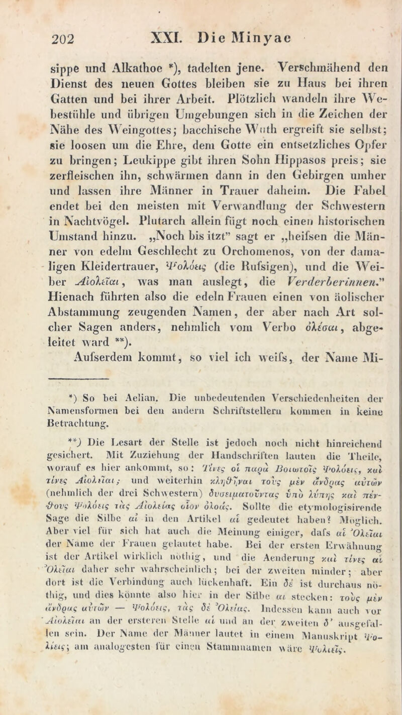 sippe und Alkatlioe *), tadelten jene. Verschmähend den Dienst des neuen Gottes bleiben sie zu Haus bei ihren Gatten und bei ihrer Arbeit. Plötzlich wandeln ihre We- bestiihle und übrigen Umgebungen sich in die Zeichen der Nähe des Weingottes; bacchische Wuth ergreift sie selbst; sie loosen um die Ehre, dem Gotte ein entsetzliches Opfer zu bringen; Leukippe gibt ihren Sohn Hippasos preis; sie zerfleischen ihn, schwärmen dann in den Gebirgen umher und lassen ihre Männer in Trauer daheim. Die Fabel endet bei den meisten mit Verwandlung der Schwestern in Nachtvögel. Plutarch allein fügt noch einen historischen Umstand hinzu. „Noch bis itzt” sagt er „heifsen die Män- ner von edelm Geschlecht zu Orchomenos, von der dama- ligen Kleidertrauer, llfoX6ttg (die Rufsigen), und die Wei- ber Aioktiai, was man auslegt, die Verderberinnen.” Hienach führten also die edeln Frauen einen von äolischer Abstammung zeugenden Namen, der aber nach Art sol- cher Sagen anders, nehmlich vom Verbo oXeota, abge- leitet ward **). Aufserdem kommt, so viel ich weifs, der Name Mi- *) So bei Aclian. Die unbedeutenden Verschiedenheiten der Namensformen bei den andern Schriftstellern kommen in keine Betrachtung. **) Die Lesart gesichert. Mit der Stelle ist jedoch noch nicht hinreichend :iehung der Handschriften lauten die Thcile, worauf es hier ankommt, so: Tiveg oi tiuqu Bouuioig WoXuuc, xui jlvtg Aloluai; und weiterhin y.hftT.vui Tovg /jiv uröoag uvzwv (nehmlich der drei Schwestern) dwei/juzoivrag vnu J.vnrjg xal niv- &ovg ty'dottg zag AioXnag olov oXoug. Sollte die etymologisirende Sage die Silbe al in den Artikel ui gedeutet haben? Möglich. Aber viel für sich hat auch die Meinung einiger, dafs ui ‘OXtiui der Name der Frauen gelautet habe. Bei der ersten Erwähnung ist der Artikel wirklich nothig, und die Armierung xul ziveg ai OXtiui daher sehr wahrscheinlich; bei der zweiten minder; aber dort ist die Verbindung auch lückenhaft. Ein <Js ist durchaus nö- thig, und dies könnte also hier in der Silbe ui stecken: zoug /utx uvögug uvruiv — VoXufig, zug di ’OXft'ug. Indessen kann auch a or 'AioXsim an der ersteren Stelle ui und an der zweiten (V ausgefal- len sein. Der Name der Männer lautet in einem Manuskript <i>o~ Ueig\ am analogcsten für einen Stumnmumen wäre Wokitlg.