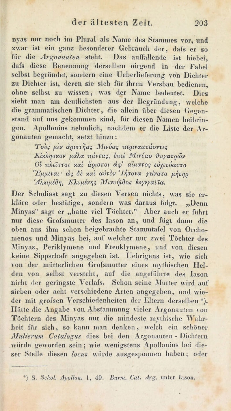 nyas nur noch im Plural als Name des Stammes vor, und zwar ist ein ganz besonderer Gebrauch der, dafs er so für die Argonauten steht. Das auffallende ist hiebei, dafs diese Benennung derselben nirgend in der Fabel selbst begründet, sondern eine Ueberlieferung von Dichter zu Dichter ist, deren sie sich für ihren Versbau bedienen, ohne selbst zu wissen, was der Name bedeutet. Dies sieht man am deutlichsten aus der Begründung, welche die grammatischen Dichter, die allein über diesen Gegen- stand auf uns gekommen sind, für diesen Namen beibrin- gen. Apollonius nehmlich, nachdem er die Liste der Ar- gonauten gemacht, setzt hinzu: Tovg f.iev ägioxTjag JMivüag ntQivaitxüovxtg KixXqoxov navtag, intl Mivvao duyaxcjoöv Ol tcIuoxoc- ‘xal aniaxoi aqj* a’iuaxog tvytxocovxo jEnfxtvccL • cos Ös xal avxov 3l/joova yuvaxo ^xrjQ AXxiixädq, KXvfxevqg Mivvrjüdog exyvyavla. Der Scholiast sagt zu diesen Versen nichts, was sie er- kläre oder bestätige, sondern was daraus folgt. „Denn Minyas” sagt er „hatte viel Töchter.” Aber auch er führt nur diese Grofsmutter des Iason an, und fügt dann die oben aus ihm schon beigebrachte Stammtafel von Orcho- menos und Minyas bei, auf welcher nur zwei Töchter des Minyas, Periklymene und Eteoklymene, und von diesen keine Sippschaft angegeben ist. Uebrigens ist, wie sich von der mütterlichen Grofsmutter eines mythischen Hel- den von selbst versteht, auf die angeführte des Iason nicht der geringste Verlafs. Schon seine Mutter wird auf sieben oder acht verschiedene Arten angegeben, und wie- der mit grofsen Verschiedenheiten der Eltern derselben *). Hätte die Angabe von Abstammung vieler Argonauten von Töchtern des Minyas nur die mindeste mythische Wahr- heit für sich, so kann man denken, welch ein schöner Mulierum Calalogus dies bei den Argonauten - Dichtern würde geworden sein; wie wenigstens Apollonius bei die- ser Stelle diesen locus würde ausgesponnen haben; oder *) S. Sc hol. Apollon. 1, 49. Barm. Cat. Arg. unter Iason.