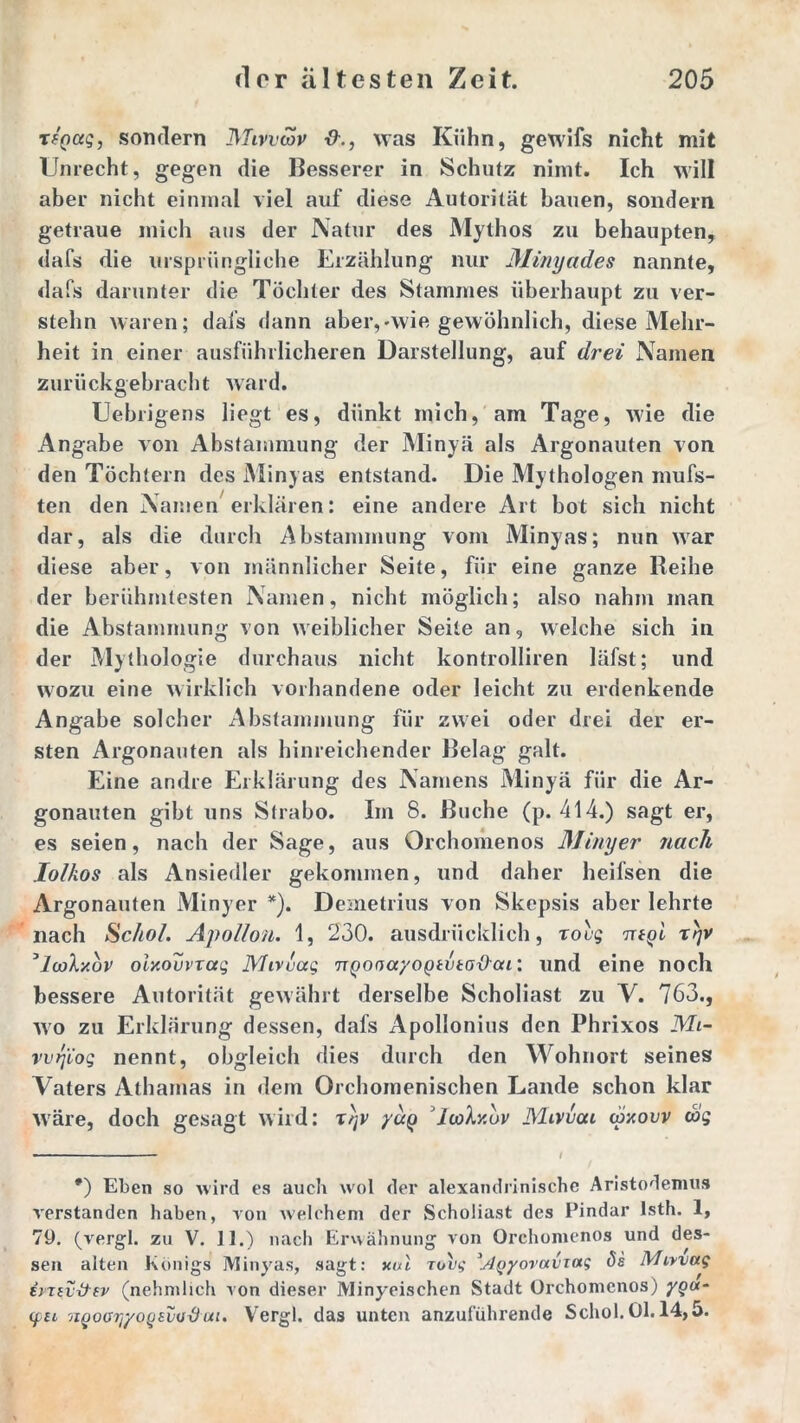 TfQaq, sondern Mivvwv was Kühn, gewifs nicht mit Unrecht, gegen die Besserer in Schutz nimt. Ich will aber nicht einmal viel auf diese Autorität bauen, sondern getraue mich aus der Natur des Mythos zu behaupten, dafs die ursprüngliche Erzählung nur Minyades nannte, dafs darunter die Töchter des Stammes überhaupt zu ver- stehn waren; dafs dann aber,-wie gewöhnlich, diese Mehr- heit in einer ausführlicheren Darstellung, auf drei Namen zurückgebracht ward. Uebrigens liegt es, dünkt mich, am Tage, wie die Angabe von Abstammung der Minyä als Argonauten von den Töchtern des Minyas entstand. Die Mythologen mufs- ten den Namen erklären: eine andere Art bot sich nicht dar, als die durch Abstammung vom Minyas; nun war diese aber, von männlicher Seite, für eine ganze Reihe der berühmtesten Namen, nicht möglich; also nahm man die Abstammung von weiblicher Seite an, welche sich in der Mythologie durchaus nicht kontrolliren läfst; und wozu eine wirklich vorhandene oder leicht zu erdenkende Angabe solcher Abstammung für zwei oder drei der er- sten Argonauten als hinreichender Belag galt. Eine andre Erklärung des Namens Minyä für die Ar- gonauten gibt uns Strabo. Im 8. Buche (p. 414.) sagt er, es seien, nach der Sage, aus Orchomenos Minyer nach Iolkos als Ansiedler gekommen, und daher heifsen die Argonauten Minyer *). Demetrius von Skepsis aber lehrte nach SM. Apollon. 1, 230. ausdrücklich, roug irtgi r)v ’looXxov oixouvxaq Mivvaq Tjgooayogtvtaxlai: und eine noch bessere Autorität gewährt derselbe Scholiast zu V. 763., wo zu Erklärung dessen, dafs Apollonias den Phrixos Mi- vvrj'ioq nennt, obgleich dies durch den Mohnort seines Vaters Athamas in dem Orchomenischen Lande schon klar wäre, doch gesagt wird: t)jv yug icoXxov Mivvai täxovv cog *) Eben so wird es auch wol der alexandrinische Aristodemus verstanden haben, von welchem der Scholiast des Pindar lsth. 1, 79. (vergl. zu V. ]1.) nach Erwähnung von Orchomenos und des- sen alten Königs Minyas, sagt: xal xovg '.Aqyovaviag de IVhvvag ivTiv&ev (nehmlich von dieser Minyeischen Stadt Orchomenos) yqu- yn nQooryyoqevvdui. Vergl. das unten anzuführende Schob 01.14,5.