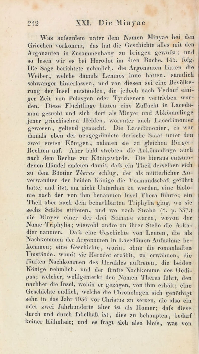 Was aufserdem unter dem Namen Minyae hei den Griechen vorkommt, das hat die Geschichte alles mit den Argonauten in Zusammenhang zu bringen gewufst; und so lesen wir es hei llerodot im 4ten Buche, 145. folg. Die Sage berichtete nehmlich, die Argonauten hätten die Weiher, welche damals Leinnos inne hatten, sämtlich schwanger hinterlassen, und von diesen sei eine Bevölke- rung der Insel entstanden, die jedoch nach Verlauf eini- ger Zeit von Pelasgen oder Tyrrhenern vertrieben wur- den. Diese Flüchtlinge hätten eine Zuflucht in Lacedä- mon gesucht und sich dort als Minyer und Abkömmlinge jener griechischen Hehlen, worunter auch Lacedämonier gewesen, geltend gemacht. Die Lacedämonier, es war damals eben der neugegründete dorische Staat unter den zwei ersten Königen, nahmen sie zu gleichen Bürger- Rechten auf. Aber bald strebten die Ankömmlinge auch nach dem Rechte zur Königswürde. Die hieraus entstan- denen Händel endeten damit, dafs ein Theil derselben sich zu dem Böotier Theras schlug, der als mütterlicher An- verwandter der beiden Könige die Vormundschaft geführt hatte, und itzt, um nicht Unterthan zu werden, eine Kolo- nie nach der von ihm benannten Insel Thera führte; ein Theil aber nach dem benachbarten Triphylia ging, wo sie sechs Städte stifteten, und wo nach Strabo (8. p. 337.) die Minyer einer der drei Stämme waren, wovon der Name Triphylia; wiewohl andre an ihrer Stelle die Arka- dier nannten. Dafs eine Geschichte von Leuten, die als Nachkommen der Argonauten in Lacedämon Aufnahme be- kommen; eine Geschichte, worin, ohne die romanhaften Umstände, womit sie llerodot erzählt, zu erwähnen, die fünften Nachkommen des Herakles auftreten, die beiden Könige nehmlich, und der fünfte Nachkomme des Oedi- pus; welcher, wohlgemerkt den Namen Theras führt, den nachher die Insel, wohin er gezogen, von ihm erhält; eine Geschichte endlich, welche die Chronologen sich genöthigt sehn in das Jahr 1036 vor Christus zu setzen, die also ein oder zwei Jahrhunderte älter ist als Homer; dafs diese durch und durch fabelhaft ist, dies zu behaupten, bedarf keiner Kühnheit; und es fragt sich also blols, was von